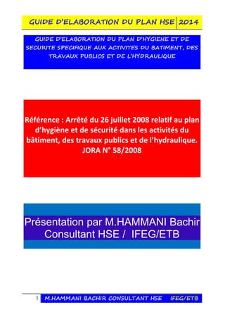 GUIDE D’ELABORATION DU PLAN HSE 2014
1 M.HAMMANI BACHIR CONSULTANT HSE IFEG/ETB
GUIDE D’ELABORATION DU PLAN D’HYGIENE ET DE
SECURITE SPECIFIQUE AUX ACTIVITES DU BATIMENT, DES
TRAVAUX PUBLICS ET DE L’HYDRAULIQUE
Référence : Arrêté du 26 juillet 2008 relatif au plan
d’hygiène et de sécurité dans les activités du
bâtiment, des travaux publics et de l’hydraulique.
JORA N° 58/2008
Présentation par M.HAMMANI Bachir
Consultant HSE / IFEG/ETB
 