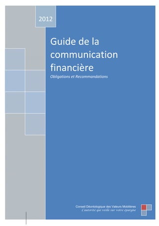 2012


   Guide de la
   communication
   financière
   Obligations et Recommandations




                Conseil Déontologique des Valeurs Mobilières
                    L’autorité qui veille sur votre épargne
 
