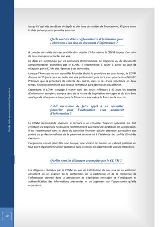 lorsqu’il s’agit des certificats de dépôt et des bons de sociétés de financement, 45 jours avant
                                        la date prévue pour la première émission.


                                                           Quels sont les délais réglementaires d’instruction pour
                                                           l’obtention d’un visa du document d’information ?

                                        A compter de la date de la recevabilité d’un dossier d’information, le CDVM dispose d’un délai
                                        de deux mois pour accorder son visa.
                                        Ce délai est interrompu par les demandes d’informations, de diligences ou de documents
                                        complémentaires exprimées par le CDVM. Il recommence à courir à partir du jour de
                                        réception par le CDVM des réponses à ses demandes.
                                        Lorsque l’émetteur ou son conseiller financier choisit la procédure en deux temps, le CDVM
                                        dispose de 55 jours pour accorder son visa préliminaire, puis de 5 jours pour le visa définitif.
                                        Précisons que la procédure de collecte des ordres, dans le cas d’une procédure en deux
                                        temps, ne peut commencer que lorsque l’émetteur aura obtenu son visa définitif.
 Guide de la communication financière




                                        Cependant, le CDVM s’engage à traiter dans des délais inférieurs à 40 jours les dossiers
                                        d’information complets, compte tenu de la nature de l’opération envisagée et du titre émis
                                        ainsi que de la fréquence du recours de l’émetteur aux levées de fonds sur le marché.


                                                           Est-il nécessaire de faire appel à un conseiller
                                                           financier pour l’élaboration d’un document
                                                           d’information ?

                                        Le CDVM recommande vivement le recours à un conseiller financier spécialisé qui doit
                                        effectuer les diligences nécessaires conformément aux meilleures pratiques de la profession.
                                        Il est recommandé dans le choix du conseiller financier qu’une attention particulière soit
                                        portée au professionnalisme de la personne retenue et à l’existence de conflits d’intérêts
                                        éventuels.
                                        L’organisme conseil peut être une banque, une société de bourse, un cabinet juridique ou
                                        tout autre organisme financier spécialisé dans le conseil en placement de valeurs mobilières.



                                                           Quelles sont les diligences accomplies par le CDVM ?

                                        Les diligences réalisées par le CDVM en vue de l’attribution de son visa ou sa validation
                                        consistent en un examen de la conformité, de la pertinence et de la cohérence de
                                        l’information donnée dans la perspective de l’opération envisagée et n’impliquent ni
                                        authentification des informations présentées ni un jugement sur l’opportunité qu’elle
                                        représente.




10
 