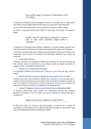 Dans quelle langue le document d’information doit-il
                  être rédigé ?

Le document d’information doit être rédigé en arabe ou en français, dans un style neutre,
sans atténuer l’aspect défavorable de l’information ni en accentuer l’aspect favorable.
Le document d’information établi en français devra être résumé en arabe et anglais.
De même, le document d’information établi en arabe devra être résumé en français et
anglais.


                  Quelles sont les informations prospectives à donner
                  dans le cadre d’une opération d’appel public à
                  l’épargne ?

Le document d’information doit permettre d’apprécier la situation passée, présente mais
aussi les perspectives d’évolution de l’émetteur qui souhaite faire appel public à l’épargne.
L’information prospective fait partie intégrante des informations à donner par l’émetteur aux
investisseurs mais la nature et la précision de l’information dépendent de la nature de




                                                                                                Guide de la communication financière
l’opération :
       Introduction en bourse :
L’émetteur doit fournir des estimations chiffrées pour l'exercice en cours ainsi que pour les
trois prochains exercices notamment sur les principaux postes du compte de produits et
charges, du bilan, et du tableau de financement ;
       Emission ou de cession de titres de capital :
Les estimations chiffrées sont fournies pour l’exercice en cours ainsi que pour l’exercice
suivant ;
       Emissions de titres de créances, donnant ou pouvant donner accès au capital :
L’émetteur doit fournir des estimations chiffrées pour l'exercice en cours ainsi que pour le
prochain exercice notamment sur les principaux postes du compte de produits et charges, du
bilan, et du tableau de financement ou de flux de trésorerie, afin de mettre en évidence la
capacité de l’émetteur à faire face à ses obligations de remboursement ;
       Emission d’obligations ordinaires ou de Titres de Créances Négociables (TCN) :
Le document d’information devra contenir une présentation narrative des tendances
générales de l’émetteur et de son secteur ainsi que les objectifs de résultats fixés par le
management.


                  Quelle est la durée de validité du visa du CDVM ?

Le délai entre l’octroi du visa de la note d’information et l’ouverture de la période de
souscription ou d’acquisition des titres objet de l’opération envisagée, ne peut excéder deux
mois, sauf dérogation particulière accordée par le CDVM.




                                         Conseil Déontologique des valeurs Mobilières
                                              L’autorité qui veille sur votre épargne
 