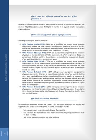 Quels sont les objectifs poursuivis par les offres
                                                           publiques ?

                                        Les offres publiques visent à assurer la transparence du marché en permettant le respect des
                                        principes d’égalité des actionnaires, d’intégrité du marché et de loyauté dans les transactions
                                        et la compétition.


                                                           Quels sont les différents types d’offre publique ?

                                        On distingue cinq types d’offres publiques :

                                           Offre Publique d’Achat (OPA) : l’OPA est la procédure qui permet à une personne
                                            physique ou morale, de faire connaître publiquement qu’elle se propose d’acquérir
                                            contre une rémunération en numéraire les titres donnant accès au capital social ou aux
                                            droits de vote d’une société dont les titres sont inscrits à la cote ;
                                           Offre Publique d’Echange (OPE) : L’OPE est la procédure qui permet à une personne
                                            physique ou morale, de faire connaître publiquement qu’elle se propose d’acquérir,
 Guide de la communication financière




                                            par échange de titres, les titres donnant accès au capital social ou aux droits de vote
                                            d’une société dont les titres sont inscrits à la cote ;
                                           Offre Publique Mixte (OPM) : L’OPM est la procédure qui permet à une personne
                                            physique ou morale, de faire connaître publiquement qu’elle se propose d’acquérir, en
                                            partie par échange de titres et en partie par rémunération en numéraire, les titres
                                            donnant accès au capital social ou aux droits de vote d’une société dont les titres sont
                                            inscrits à la cote ;
                                           Offre Publique de Retrait (OPR) : L’OPR est la procédure qui permet aux personnes
                                            physiques ou morales détenant la majorité des droits de vote d’une société dont les
                                            titres sont inscrits à la cote, de faire connaître publiquement qu’elles se proposent de
                                            racheter des titres donnant accès au capital social ou aux droits de vote de la société
                                            visée, afin de permettre aux personnes physiques ou morales détenant des titres de
                                            cette société et n’appartenant pas au groupe majoritaire précité de se retirer du capital
                                            social de ladite société ;
                                           Offre Publique de Vente (OPV) : L’OPV est la procédure qui permet à une personne
                                            physique ou morale de faire connaître publiquement qu’elle se propose de vendre les
                                            titres donnant accès au capital social ou aux droits de vote d’une société dont les titres
                                            sont inscrits à la cote.


                                                           Qu’est ce que l’action de concert?

                                        On entend par personnes agissant de concert : les personnes physiques ou morales qui
                                        coopèrent sur la base d’un accord, formel ou tacite, oral ou écrit visant :
                                               Soit à acquérir ou à vendre les droits de vote d’une société ;
                                               Soit à exercer des droits de vote pour mettre en œuvre une politique commune vis-à-
                                                vis de la société ;
                                               Soit à faire aboutir ou échouer une offre publique.




14
 
