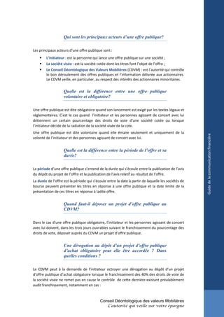 Qui sont les principaux acteurs d’une offre publique?

Les principaux acteurs d’une offre publique sont :
       L’initiateur : est la personne qui lance une offre publique sur une société ;
       La société visée : est la société cotée dont les titres font l’objet de l’offre ;
       Le Conseil Déontologique des Valeurs Mobilières (CDVM) : est l’autorité qui contrôle
        le bon déroulement des offres publiques et l’information délivrée aux actionnaires.
        Le CDVM veille, en particulier, au respect des intérêts des actionnaires minoritaires.


                   Quelle est la différence entre une offre publique
                   volontaire et obligatoire?

Une offre publique est dite obligatoire quand son lancement est exigé par les textes légaux et
réglementaires. C’est le cas quand l’initiateur et les personnes agissant de concert avec lui
détiennent un certain pourcentage des droits de vote d’une société cotée ou lorsque
l’initiateur décide de la radiation de la société visée de la cote.
Une offre publique est dite volontaire quand elle émane seulement et uniquement de la




                                                                                                     Guide de la communication financière
volonté de l’initiateur et des personnes agissant de concert avec lui.


                   Quelle est la différence entre la période de l’offre et sa
                   durée?

La période d’une offre publique s’entend de la durée qui s’écoule entre la publication de l’avis
du dépôt du projet de l’offre et la publication de l’avis relatif au résultat de l’offre.
La durée de l’offre est la période qui s’écoule entre la date à partir de laquelle les sociétés de
bourse peuvent présenter les titres en réponse à une offre publique et la date limite de la
présentation de ces titres en réponse à ladite offre.


                   Quand faut-il déposer un projet d’offre publique au
                   CDVM?

Dans le cas d’une offre publique obligatoire, l’initiateur et les personnes agissant de concert
avec lui doivent, dans les trois jours ouvrables suivant le franchissement du pourcentage des
droits de vote, déposer auprès du CDVM un projet d’offre publique.


                   Une dérogation au dépôt d’un projet d’offre publique
                   d’achat obligatoire peut elle être accordée ? Dans
                   quelles conditions ?

Le CDVM peut à la demande de l’initiateur octroyer une dérogation au dépôt d’un projet
d’offre publique d’achat obligatoire lorsque le franchissement des 40% des droits de vote de
la société visée ne remet pas en cause le contrôle de cette dernière existant préalablement
audit franchissement, notamment en cas :



                                           Conseil Déontologique des valeurs Mobilières
                                                L’autorité qui veille sur votre épargne
 