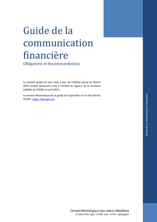 Guide de la
communication
financière
Obligations et Recommandations



Le présent guide est une mise à jour de l’édition parue en février
2010 rendue nécessaire suite à l’entrée en vigueur de la circulaire
codifiée du CDVM, en avril 2012.




                                                                                        Guide de la communication financière
La version électronique de ce guide est disponible sur le site web du
CDVM : www. cdvm.gov.ma




                                         Conseil Déontologique des valeurs Mobilières
                                              L’autorité qui veille sur votre épargne
 