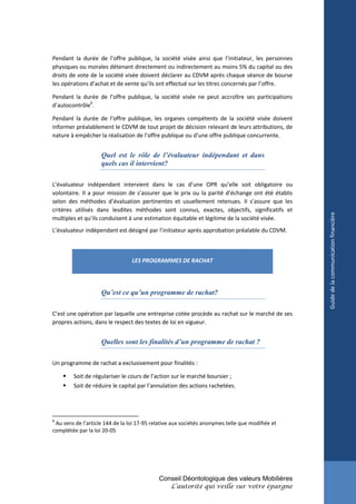 Pendant la durée de l’offre publique, la société visée ainsi que l’initiateur, les personnes
physiques ou morales détenant directement ou indirectement au moins 5% du capital ou des
droits de vote de la société visée doivent déclarer au CDVM après chaque séance de bourse
les opérations d’achat et de vente qu’ils ont effectué sur les titres concernés par l’offre.

Pendant la durée de l’offre publique, la société visée ne peut accroître ses participations
d’autocontrôle6.

Pendant la durée de l’offre publique, les organes compétents de la société visée doivent
informer préalablement le CDVM de tout projet de décision relevant de leurs attributions, de
nature à empêcher la réalisation de l’offre publique ou d’une offre publique concurrente.


                    Quel est le rôle de l’évaluateur indépendant et dans
                    quels cas il intervient?

L’évaluateur indépendant intervient dans le cas d’une OPR qu’elle soit obligatoire ou
volontaire. Il a pour mission de s’assurer que le prix ou la parité d’échange ont été établis
selon des méthodes d’évaluation pertinentes et usuellement retenues. Il s’assure que les
critères utilisés dans lesdites méthodes sont connus, exactes, objectifs, significatifs et




                                                                                                 Guide de la communication financière
multiples et qu’ils conduisent à une estimation équitable et légitime de la société visée.
L’évaluateur indépendant est désigné par l’initiateur après approbation préalable du CDVM.



                                 LES PROGRAMMES DE RACHAT




                    Qu’est ce qu’un programme de rachat?

C’est une opération par laquelle une entreprise cotée procède au rachat sur le marché de ses
propres actions, dans le respect des textes de loi en vigueur.


                    Quelles sont les finalités d’un programme de rachat ?

Un programme de rachat a exclusivement pour finalités :

       Soit de régulariser le cours de l’action sur le marché boursier ;
       Soit de réduire le capital par l’annulation des actions rachetées.




6
 Au sens de l’article 144 de la loi 17-95 relative aux sociétés anonymes telle que modifiée et
complétée par la loi 20-05




                                            Conseil Déontologique des valeurs Mobilières
                                                 L’autorité qui veille sur votre épargne
 