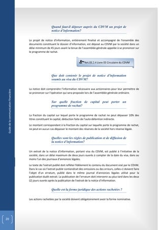 Quand faut-il déposer auprès du CDVM un projet de
                                                           notice d’information?

                                        Le projet de notice d’information, entièrement finalisé et accompagné de l’ensemble des
                                        documents constituant le dossier d’information, est déposé au CDVM par la société dans un
                                        délai minimum de 45 jours avant la tenue de l’assemblée générale appelée à se prononcer sur
                                        le programme de rachat.


                                                                                         Art.III.2.4 Livre III Circulaire du CDVM



                                                           Que doit contenir le projet de notice d’information
                                                           soumis au visa du CDVM?

                                        La notice doit comprendre l’information nécessaire aux actionnaires pour leur permettre de
 Guide de la communication financière




                                        se prononcer sur l'opération qui sera proposée lors de l’assemblée générale ordinaire.


                                                           Sur quelle fraction de capital peut porter un
                                                           programme de rachat?

                                        La fraction du capital sur lequel porte le programme de rachat ne peut dépasser 10% des
                                        titres constituant le capital, déduction faite de l’auto-détention indirecte.

                                        Le montant correspondant à la fraction du capital sur laquelle porte le programme de rachat,
                                        ne peut en aucun cas dépasser le montant des réserves de la société hors réserve légale.


                                                           Quelles sont les règles de publication et de diffusion de
                                                           la notice d’information?

                                        Un extrait de la notice d’information, portant visa du CDVM, est publié à l’initiative de la
                                        société, dans un délai maximum de deux jours ouvrés à compter de la date du visa, dans au
                                        moins l’un des journaux d’annonces légales.

                                        Le texte de l’extrait publié doit refléter fidèlement le contenu du document visé par le CDVM.
                                        Dans le cas où l’extrait publié contiendrait des omissions ou des erreurs, celles-ci doivent faire
                                        l’objet d’un erratum, publié dans le même journal d’annonces légales utilisé pour la
                                        publication dudit extrait. La publication de l’erratum doit intervenir au plus tard dans les deux
                                        (2) jours ouvrés après la publication de l’extrait de la notice d’information.


                                                           Quelle est la forme juridique des actions rachetées ?

                                        Les actions rachetées par la société doivent obligatoirement avoir la forme nominative.




20
 