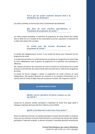 Est-ce que les actions rachetées donnent droit à la
                   distribution des dividendes?

Les actions rachetées ne donnent pas droit à la distribution des dividendes.


                   Que faire du stock d’actions auto-détenues, à
                   l’expiration du programme de rachat ?

Les actions propres possédées à l’expiration du programme de rachat doivent être cédées
dans un délai d’un an à compter de leur souscription ou de leur acquisition; à l’expiration de
ce délai, elles doivent être annulées.


                   La société peut elle exécuter directement son
                   programme de rachat ?

La société doit obligatoirement recourir à une société de bourse pour l’exécution de son
programme de rachat.




                                                                                                     Guide de la communication financière
La société doit permettre à la société de bourse qui exécute son programme de rachat d’agir
en toute indépendance dans la gestion du programme et la réalisation des transactions y
afférentes.
Elle s’abstient de donner des instructions de nature à orienter les interventions de la société
de bourse et de formuler des ordres d’achat et/ou de vente dans le cadre de son programme
de rachat.
La société de bourse s’engage à réaliser le programme de rachat d’actions en toute
indépendance. Elle apprécie librement les moments et les montants d’intervention sur le
marché, dans les limites et règles fixées par la présente circulaire. Elle s’organise à cette fin.



                                 LES OPERATIONS DE FUSION




                   Quelles sont les opérations de fusion soumises au visa
                   du CDVM ?

Lorsqu’une ou plusieurs sociétés participant à l’opération de fusion font appel public à
l’épargne, l’opération de fusion doit faire l’objet du visa du CDVM.


                   Quelle est la démarche à suivre lors d’une fusion ?

Avant une opération de fusion, les sociétés participant à la fusion devront établir un projet de
fusion qui sera arrêté par le Conseil d’administration ou le Directoire de chacune des sociétés
participant à l’opération projetée, et devront convoquer l’assemblée générale extraordinaire



                                           Conseil Déontologique des valeurs Mobilières
                                                L’autorité qui veille sur votre épargne
 