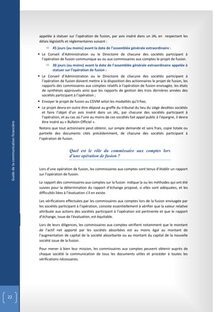 appelée à statuer sur l’opération de fusion, par avis inséré dans un JAL en respectant les
                                        délais législatifs et réglementaires suivant :
                                              45 jours (au moins) avant la date de l’assemblée générale extraordinaire :
                                         Le Conseil d’Administration ou le Directoire de chacune des sociétés participant à
                                          l’opération de fusion communique au ou aux commissaires aux comptes le projet de fusion.
                                              30 jours (au moins) avant la date de l’assemblée générale extraordinaire appelée à
                                               statuer sur l’opération de fusion :
                                         Le Conseil d’Administration ou le Directoire de chacune des sociétés participant à
                                          l’opération de fusion doivent mettre à la disposition des actionnaires le projet de fusion, les
                                          rapports des commissaires aux comptes relatifs à l’opération de fusion envisagée, les états
                                          de synthèses approuvés ainsi que les rapports de gestion des trois dernières années des
                                          sociétés participant à l’opération ;
                                         Envoyer le projet de fusion au CDVM selon les modalités qu’il fixe;
                                         Le projet devra en outre être déposé au greffe du tribunal du lieu du siège desdites sociétés
                                          et faire l’objet d’un avis inséré dans un JAL, par chacune des sociétés participant à
                                          l’opération, et au cas où l’une au moins de ces sociétés fait appel public à l’épargne, il devra
                                          être inséré au « Bulletin Officiel ».
 Guide de la communication financière




                                        Notons que tout actionnaire peut obtenir, sur simple demande et sans frais, copie totale ou
                                        partielle des documents cités précédemment, de chacune des sociétés participant à
                                        l’opération de fusion.


                                                            Quel est le rôle du commissaire aux comptes lors
                                                            d’une opération de fusion ?

                                        Lors d’une opération de fusion, les commissaires aux comptes sont tenus d’établir un rapport
                                        sur l’opération de fusion.

                                        Le rapport des commissaires aux comptes sur la fusion indique la ou les méthodes qui ont été
                                        suivies pour la détermination du rapport d’échange proposé, si elles sont adéquates, et les
                                        difficultés liées à l’évaluation s’il en existe.

                                        Les vérifications effectuées par les commissaires aux comptes lors de la fusion envisagée par
                                        les sociétés participant à l’opération, consiste essentiellement à vérifier que la valeur relative
                                        attribuée aux actions des sociétés participant à l’opération est pertinente et que le rapport
                                        d’échange, issue de l’évaluation, est équitable.

                                        Lors de leurs diligences, les commissaires aux comptes vérifient notamment que le montant
                                        de l’actif net apporté par les sociétés absorbées est au moins égal au montant de
                                        l’augmentation de capital de la société absorbante ou au montant du capital de la nouvelle
                                        société issue de la fusion.

                                        Pour mener à bien leur mission, les commissaires aux comptes peuvent obtenir auprès de
                                        chaque société la communication de tous les documents utiles et procéder à toutes les
                                        vérifications nécessaires.




22
 