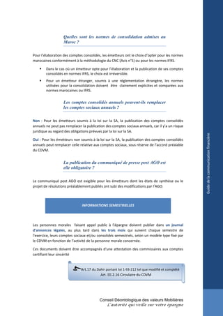 Quelles sont les normes de consolidation admises au
                   Maroc ?

Pour l’élaboration des comptes consolidés, les émetteurs ont le choix d’opter pour les normes
marocaines conformément à la méthodologie du CNC (Avis n°5) ou pour les normes IFRS.

       Dans le cas où un émetteur opte pour l’élaboration et la publication de ses comptes
        consolidés en normes IFRS, le choix est irréversible.
       Pour un émetteur étranger, soumis à une réglementation étrangère, les normes
        utilisées pour la consolidation doivent être clairement explicites et comparées aux
        normes marocaines ou IFRS.


                   Les comptes consolidés annuels peuvent-ils remplacer
                   les comptes sociaux annuels ?

Non : Pour les émetteurs soumis à la loi sur la SA, la publication des comptes consolidés
annuels ne peut pas remplacer la publication des comptes sociaux annuels, car il y’a un risque
juridique au regard des obligations prévues par la loi sur la SA.




                                                                                                 Guide de la communication financière
Oui : Pour les émetteurs non soumis à la loi sur la SA, la publication des comptes consolidés
annuels peut remplacer celle relative aux comptes sociaux, sous réserve de l’accord préalable
du CDVM.


                   La publication du communiqué de presse post AGO est
                   elle obligatoire ?

Le communiqué post AGO est exigible pour les émetteurs dont les états de synthèse ou le
projet de résolutions préalablement publiés ont subi des modifications par l’AGO.



                              INFORMATIONS SEMESTRIELLES



Les personnes morales faisant appel public à l’épargne doivent publier dans un journal
d'annonces légales, au plus tard dans les trois mois qui suivent chaque semestre de
l'exercice, leurs comptes sociaux et/ou consolidés semestriels, selon un modèle type fixé par
le CDVM en fonction de l’activité de la personne morale concernée.

Ces documents doivent être accompagnés d'une attestation des commissaires aux comptes
certifiant leur sincérité


                              Art.17 du Dahir portant loi 1-93-212 tel que modifié et complété
                                          Art. III.2.16 Circulaire du CDVM




                                          Conseil Déontologique des valeurs Mobilières
                                              L’autorité qui veille sur votre épargne
 