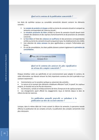 Quel est le contenu de la publication semestrielle ?

                                        Les états de synthèse sociaux ou consolidés semestriels doivent contenir les éléments
                                        suivants :

                                               Le compte de produits et charges arrêté au terme du semestre écoulé et comparé au
                                                semestre correspondant de l’exercice écoulé ;
                                               La situation provisoire du bilan arrêtée au terme du semestre écoulé devant tenir
                                                compte des dotations et des reprises d’amortissements et de provisions du semestre
                                                concerné ;
                                               Le hors bilan et l’état des créances en souffrance et des provisions correspondantes
                                                arrêtés au terme du semestre écoulé (uniquement pour les établissements de crédit);
                                               Une sélection de notes annexes les plus significatives y compris l’information pro
                                                forma ;
                                               En cas de consolidation, les états publiés doivent contenir également le périmètre de
                                                consolidation.
 Guide de la communication financière




                                                              Art. III.2.17 Circulaire du CDVM
                                                                     Annexes III.2.I


                                                           Quel est le contenu des annexes les plus significatives
                                                           au niveau des comptes semestriels ?

                                        Chaque émetteur selon ses spécificités et son environnement peut adapter le contenu de
                                        cette information, qui devrait retracer les faits importants survenus lors de la periode et qui
                                        contient notamment :
                                            Commentaires sur le caractère cyclique ou saisonnier des activités ;
                                            La nature et le montant des éléments inhabituels affectant l’actif, le passif, les capitaux
                                        propres, le résultat net ou les flux de trésorerie ;
                                            les émissions, rachats et remboursements de titres d’emprunt et de capitaux propres ;
                                            Les changements ayant affecté les engagements reçus et donnés depuis la date de
                                        clôture du dernier exercice.


                                                           La publication annuelle peut-elle se substituer à la
                                                           publication au titre du second semestre ?

                                        Lorsque, dans le même délai de 3 mois suivant la clôture du semestre, la personne morale
                                        effectue la publication de ses comptes annuels, la publication des comptes semestriels n'est
                                        plus nécessaire.




28
 