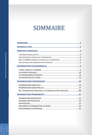 SOMMAIRE

                                           SOMMAIRE ....................................................................................... 2
                                           INTRODUCTION ................................................................................ 3
                                           PRINCIPES GENERAUX ...................................................................... 4
    Guide de la communication financière




                                             L’INFORMATION REGLEMENTEE ......................................................................................4
                                             CARACTERISTIQUES GENERALES DE L’INFORMATION ............................................................4
                                             ROLE DU CDVM EN MATIERE DE CONTROLE DE L’INFORMATION ...........................................5
                                             VERS UNE MEILLEURE COMMUNICATION FINANCIERE ..........................................................5

                                           INFORMATION OCCASIONNELLE ....................................................... 6
                                             L’APPEL PUBLIC A L’EPARGNE ................................................................................6
                                             LES OFFRES PUBLIQUES ........................................................................................13
                                             LES PROGRAMMES DE RACHAT ............................................................................19
                                             LES OPERATIONS DE FUSION ................................................................................21

                                           INFORMATIONS PERIODIQUES ....................................................... 23
                                             INFORMATIONS ANNUELLES ................................................................................24
                                             INFORMATIONS SEMESTRIELLES..........................................................................27
                                             DE L’INFORMATION FINANCIERE A LA COMMUNICATION FINANCIERE .................30
                                           INFORMATION PERMANENTE ......................................................... 31
                                             INFORMATION IMPORTANTE...............................................................................31
                                             INFORMATION PRIVILEGIEE .................................................................................35
                                             DEONTOLOGIE......................................................................................................37
                                             DOCUMENTS A TRANSMETTRE AU CDVM ...........................................................40
                                             GOUVERNANCE D’ENTREPRISE ............................................................................41




2
 