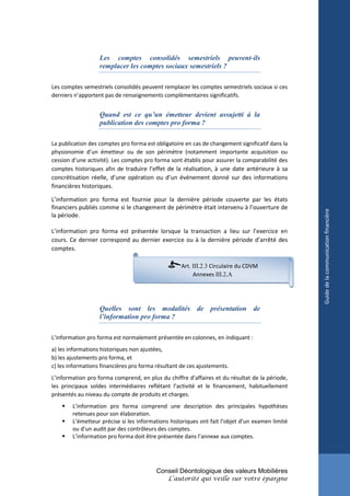 Les comptes consolidés semestriels peuvent-ils
                   remplacer les comptes sociaux semestriels ?

Les comptes semestriels consolidés peuvent remplacer les comptes semestriels sociaux si ces
derniers n’apportent pas de renseignements complémentaires significatifs.


                   Quand est ce qu’un émetteur devient assujetti à la
                   publication des comptes pro forma ?

La publication des comptes pro forma est obligatoire en cas de changement significatif dans la
physionomie d’un émetteur ou de son périmètre (notamment importante acquisition ou
cession d’une activité). Les comptes pro forma sont établis pour assurer la comparabilité des
comptes historiques afin de traduire l’effet de la réalisation, à une date antérieure à sa
concrétisation réelle, d’une opération ou d’un événement donné sur des informations
financières historiques.

L’information pro forma est fournie pour la dernière période couverte par les états
financiers publiés comme si le changement de périmètre était intervenu à l’ouverture de




                                                                                                 Guide de la communication financière
la période.

L’information pro forma est présentée lorsque la transaction a lieu sur l’exercice en
cours. Ce dernier correspond au dernier exercice ou à la dernière période d’arrêté des
comptes.

                                                    Art. III.2.3 Circulaire du CDVM
                                                         Annexes III.2.A




                   Quelles sont les modalités de présentation de
                   l’information pro forma ?

L’information pro forma est normalement présentée en colonnes, en indiquant :
a) les informations historiques non ajustées,
b) les ajustements pro forma, et
c) les informations financières pro forma résultant de ces ajustements.
L’information pro forma comprend, en plus du chiffre d’affaires et du résultat de la période,
les principaux soldes intermédiaires reflétant l’activité et le financement, habituellement
présentés au niveau du compte de produits et charges.
       L’information pro forma comprend une description des principales hypothèses
        retenues pour son élaboration.
       L’émetteur précise si les informations historiques ont fait l’objet d’un examen limité
        ou d’un audit par des contrôleurs des comptes.
       L’information pro forma doit être présentée dans l’annexe aux comptes.




                                          Conseil Déontologique des valeurs Mobilières
                                              L’autorité qui veille sur votre épargne
 