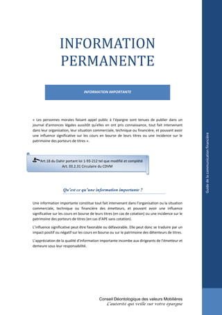 INFORMATION
                 PERMANENTE
                                 INFORMATION IMPORTANTE




« Les personnes morales faisant appel public à l’épargne sont tenues de publier dans un
journal d'annonces légales aussitôt qu'elles en ont pris connaissance, tout fait intervenant
dans leur organisation, leur situation commerciale, technique ou financière, et pouvant avoir




                                                                                                     Guide de la communication financière
une influence significative sur les cours en bourse de leurs titres ou une incidence sur le
patrimoine des porteurs de titres ».




     Art.18 du Dahir portant loi 1-93-212 tel que modifié et complété
                  Art. III.2.31 Circulaire du CDVM




                   Qu’est ce qu’une information importante ?

Une information importante constitue tout fait intervenant dans l’organisation ou la situation
commerciale, technique ou financière des émetteurs, et pouvant avoir une influence
significative sur les cours en bourse de leurs titres (en cas de cotation) ou une incidence sur le
patrimoine des porteurs de titres (en cas d’APE sans cotation).

L’influence significative peut être favorable ou défavorable. Elle peut donc se traduire par un
impact positif ou négatif sur les cours en bourse ou sur le patrimoine des détenteurs de titres.

L’appréciation de la qualité d’information importante incombe aux dirigeants de l’émetteur et
demeure sous leur responsabilité.




                                           Conseil Déontologique des valeurs Mobilières
                                                L’autorité qui veille sur votre épargne
 