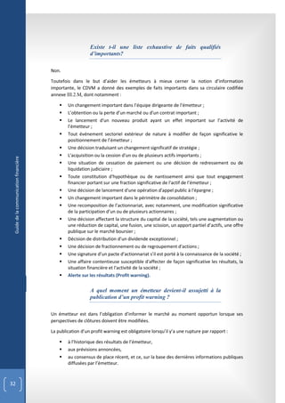 Existe t-il une liste exhaustive de faits qualifiés
                                                           d’importants?

                                        Non.

                                        Toutefois dans le but d’aider les émetteurs à mieux cerner la notion d’information
                                        importante, le CDVM a donné des exemples de faits importants dans sa circulaire codifiée
                                        annexe III.2.M, dont notamment :

                                               Un changement important dans l’équipe dirigeante de l’émetteur ;
                                               L’obtention ou la perte d’un marché ou d’un contrat important ;
                                               Le lancement d'un nouveau produit ayant un effet important sur l’activité de
                                                l’émetteur ;
                                               Tout événement sectoriel extérieur de nature à modifier de façon significative le
                                                positionnement de l’émetteur ;
                                               Une décision traduisant un changement significatif de stratégie ;
                                               L'acquisition ou la cession d'un ou de plusieurs actifs importants ;
 Guide de la communication financière




                                               Une situation de cessation de paiement ou une décision de redressement ou de
                                                liquidation judiciaire ;
                                               Toute constitution d'hypothèque ou de nantissement ainsi que tout engagement
                                                financier portant sur une fraction significative de l'actif de l’émetteur ;
                                               Une décision de lancement d'une opération d'appel public à l'épargne ;
                                               Un changement important dans le périmètre de consolidation ;
                                               Une recomposition de l’actionnariat, avec notamment, une modification significative
                                                de la participation d’un ou de plusieurs actionnaires ;
                                               Une décision affectant la structure du capital de la société, tels une augmentation ou
                                                une réduction de capital, une fusion, une scission, un apport partiel d’actifs, une offre
                                                publique sur le marché boursier ;
                                               Décision de distribution d’un dividende exceptionnel ;
                                               Une décision de fractionnement ou de regroupement d'actions ;
                                               Une signature d’un pacte d’actionnariat s’il est porté à la connaissance de la société ;
                                               Une affaire contentieuse susceptible d'affecter de façon significative les résultats, la
                                                situation financière et l'activité de la société ;
                                               Alerte sur les résultats (Profit warning).


                                                           A quel moment un émetteur devient-il assujetti à la
                                                           publication d’un profit warning ?

                                        Un émetteur est dans l’obligation d’informer le marché au moment opportun lorsque ses
                                        perspectives de clôtures doivent être modifiées.

                                        La publication d’un profit warning est obligatoire lorsqu’il y’a une rupture par rapport :

                                               à l’historique des résultats de l’émetteur,
                                               aux prévisions annoncées,
                                               au consensus de place récent, et ce, sur la base des dernières informations publiques
                                                diffusées par l’émetteur.



32
 