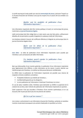 Le profit warning est rendu public par voie de communiqué de presse, précisant l’impact sur
la situation financière de l’émetteur ainsi que les moyens mis en œuvre afin de remédier à la
situation.


                   Quelles sont les modalités de publication d’une
                   information importante ?

Une information importante doit être rendue publique à travers un communiqué de presse,
inséré dans un journal d'annonces légales.

Ledit communiqué doit être rédigé dans un style neutre avec des faits précis, suffisamment
détaillés afin de permettre au public d’apprécier la substance réelle de l’information.

Les émetteurs doivent s’assurer de la diffusion effective et intégrale du communiqué dans le
journal d'annonces légales choisi.


                   Quels sont les délais de la publication d’une
                   information importante ?




                                                                                                 Guide de la communication financière
Sans délai : Le délai de publication d’une information importante court aussitôt que
l’émetteur a pris connaissance de ladite information.


                   Un émetteur peut-il retarder la publication d’une
                   information importante ?

Bien que déconseillée d’une manière générale, la publication d’une information importante
peut légitimement être différée si cette information est de nature à porter atteinte aux
intérêts propres de l’émetteur, à condition qu’elle puisse demeurer confidentielle.
Ce différé dans la publication de l’information importante est possible sous réserve de
respecter certaines conditions cumulatives :
       Probabilité d’atteinte aux intérêts de l’émetteur ;
       Confidentialité garantie par les dirigeants ;
       La non publication de l’information n’induit pas l’investisseur en erreur ;
En cas de valeur mobilière cotée, l’émetteur peut demander au CDVM, la suspension de la
cotation de ses titres, dans l’attente de publication de l’information importante en question.
Cette suspension n’est pas accordée à l’émetteur d’une manière systématique, et en cas
d’accord, elle ne peut pas durer plus de cinq séances de cotation.


                   Qu’est ce qu’une rumeur ?

Une rumeur, contrairement à une information émanant de l’émetteur, présente un caractère
incertain et persistant provoquant une activité inhabituelle et injustifiée sur le titre.




                                          Conseil Déontologique des valeurs Mobilières
                                               L’autorité qui veille sur votre épargne
 