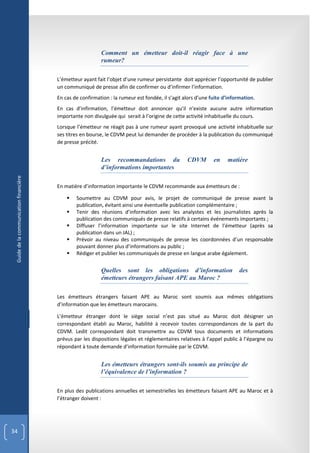 Comment un émetteur doit-il réagir face à une
                                                           rumeur?

                                        L’émetteur ayant fait l’objet d’une rumeur persistante doit apprécier l’opportunité de publier
                                        un communiqué de presse afin de confirmer ou d’infirmer l’information.
                                        En cas de confirmation : la rumeur est fondée, il s’agit alors d’une fuite d’information.
                                        En cas d’infirmation, l’émetteur doit annoncer qu’il n'existe aucune autre information
                                        importante non divulguée qui serait à l’origine de cette activité inhabituelle du cours.
                                        Lorsque l’émetteur ne réagit pas à une rumeur ayant provoqué une activité inhabituelle sur
                                        ses titres en bourse, le CDVM peut lui demander de procéder à la publication du communiqué
                                        de presse précité.


                                                           Les recommandations du                 CDVM        en    matière
                                                           d’informations importantes
 Guide de la communication financière




                                        En matière d’information importante le CDVM recommande aux émetteurs de :

                                               Soumettre au CDVM pour avis, le projet de communiqué de presse avant la
                                                publication, évitant ainsi une éventuelle publication complémentaire ;
                                               Tenir des réunions d’information avec les analystes et les journalistes après la
                                                publication des communiqués de presse relatifs à certains événements importants ;
                                               Diffuser l’information importante sur le site Internet de l’émetteur (après sa
                                                publication dans un JAL) ;
                                               Prévoir au niveau des communiqués de presse les coordonnées d’un responsable
                                                pouvant donner plus d’informations au public ;
                                               Rédiger et publier les communiqués de presse en langue arabe également.


                                                           Quelles sont les obligations d’information                     des
                                                           émetteurs étrangers faisant APE au Maroc ?

                                        Les émetteurs étrangers faisant APE au Maroc sont soumis aux mêmes obligations
                                        d’information que les émetteurs marocains.

                                        L’émetteur étranger dont le siège social n’est pas situé au Maroc doit désigner un
                                        correspondant établi au Maroc, habilité à recevoir toutes correspondances de la part du
                                        CDVM. Ledit correspondant doit transmettre au CDVM tous documents et informations
                                        prévus par les dispositions légales et réglementaires relatives à l’appel public à l’épargne ou
                                        répondant à toute demande d’information formulée par le CDVM.


                                                           Les émetteurs étrangers sont-ils soumis au principe de
                                                           l’équivalence de l’information ?

                                        En plus des publications annuelles et semestrielles les émetteurs faisant APE au Maroc et à
                                        l’étranger doivent :




34
 
