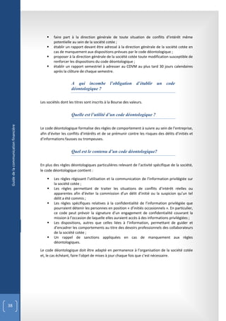    faire part à la direction générale de toute situation de conflits d’intérêt même
                                                potentielle au sein de la société cotée ;
                                               établir un rapport devant être adressé à la direction générale de la société cotée en
                                                cas de manquement aux dispositions prévues par le code déontologique ;
                                               proposer à la direction générale de la société cotée toute modification susceptible de
                                                renforcer les dispositions du code déontologique ;
                                               établir un rapport semestriel à adresser au CDVM au plus tard 30 jours calendaires
                                                après la clôture de chaque semestre.


                                                            A qui incombe l’obligation d’établir un code
                                                            déontologique ?

                                        Les sociétés dont les titres sont inscrits à la Bourse des valeurs.


                                                            Quelle est l’utilité d’un code déontologique ?
 Guide de la communication financière




                                        Le code déontologique formalise des règles de comportement à suivre au sein de l’entreprise,
                                        afin d’éviter les conflits d’intérêts et de se prémunir contre les risques des délits d’initiés et
                                        d’informations fausses ou trompeuses.


                                                            Quel est le contenu d’un code déontologique?

                                        En plus des règles déontologiques particulières relevant de l’activité spécifique de la société,
                                        le code déontologique contient :

                                               Les règles régissant l’utilisation et la communication de l’information privilégiée sur
                                                la société cotée ;
                                               Les règles permettant de traiter les situations de conflits d’intérêt réelles ou
                                                apparentes afin d’éviter la commission d’un délit d’initié ou la suspicion qu’un tel
                                                délit a été commis ;
                                               Les règles spécifiques relatives à la confidentialité de l’information privilégiée que
                                                pourraient détenir les personnes en position « d’initiés occasionnels ». En particulier,
                                                ce code peut prévoir la signature d’un engagement de confidentialité couvrant la
                                                mission à l’occasion de laquelle elles auraient accès à des informations privilégiées ;
                                               Les dispositions, autres que celles liées à l’information, permettant de guider et
                                                d’encadrer les comportements au titre des devoirs professionnels des collaborateurs
                                                de la société cotée ;
                                               Un rappel de sanctions appliquées en cas de manquement aux règles
                                                déontologiques.
                                        Le code déontologique doit être adapté en permanence à l’organisation de la société cotée
                                        et, le cas échéant, faire l’objet de mises à jour chaque fois que c’est nécessaire.




38
 