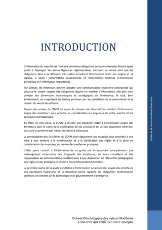 INTRODUCTION
L’information du marché est l’une des premières obligations de toute entreprise faisant appel
public à l’épargne. Les textes légaux et réglementaires précisent sa nature ainsi que les
obligations liées à sa diffusion. Ces textes encadrent l’information selon son origine et sa
logique, à savoir : l’information occasionnelle et l’information continue (l’information
périodique et l’information importante).

Par ailleurs, les émetteurs doivent adopter une communication financière volontariste qui
dépasse le simple respect des obligations légales en matière d’information, elle doit tenir
compte des dimensions économiques et stratégiques de l’entreprise; le tout, bien




                                                                                                Guide de la communication financière
évidemment, en respectant les limites permises par les conditions de la concurrence et le
respect du secret des affaires.

Depuis des années, le CDVM ne cesse de rénover son dispositif en matière d’information
exigée des émetteurs pour prendre en considération les exigences de notre marché et les
pratiques internationales.

En effet, en avril 2012, le CDVM a revisité son dispositif relatif à l’information exigée des
émetteurs dans le cadre de la codification de ses circulaires en un seul document cohérent,
structuré et présenté par métier de manière didactique.

La consolidation des circulaires du CDVM était également une occasion pour procéder à une
mise à jour tendant à la simplification et à la clarification des règles et à la prise en
considération des avancées, en termes des meilleures pratiques.

L’idée ayant conduit à l’élaboration de ce guide est de répondre principalement aux
interrogations récurrentes des dirigeants des émetteurs, de leurs conseillers et des
responsables de communication, mettant ainsi à leur disposition un référentiel pédagogique
des règles et des pratiques en matière de communication financière.

La première partie de ce guide est dédiée à l’information occasionnelle exigée des émetteurs
des opérations financières et la deuxième partie rappelle les obligations d’information
continue, les notions sur la déontologie et le gouvernement d’entreprise.




                                         Conseil Déontologique des valeurs Mobilières
                                             L’autorité qui veille sur votre épargne
 