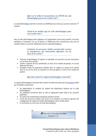 Quel est le délai de transmission au CDVM du code
                   déontologique pour une société cotée ?

Le code déontologique doit être transmis au CDVM dans les 3 mois qui suivent la date de 1ère
cotation.


                   Existe-il un modèle type de code déontologique pour
                   une société cotée ?

Non, le code déontologique doit s’appuyer sur l’organisation interne de la société, il est donc
spécifique à l’entreprise. En cas de besoin, le CDVM peut être consulté pour avis, par les
sociétés cotées au cours de l’élaboration de leur code déontologique.


                   Comment les personnes initiées peuvent-elles assurer
                   la transparence des transactions effectuées sur les
                   titres de la société ?




                                                                                                  Guide de la communication financière
       Informer le déontologue et requérir au préalable son accord en cas de transactions
        sur les titres de la société ;
       Confier la gestion de leur portefeuille, en vertu d’un mandat de gestion, en cas de
        détention de titres ;
       Consigner toutes les opérations réalisées dans un registre au niveau de la société
        dans le cas où les titres en question ne sont pas gérés en vertu d’un mandat de
        gestion.


                   Que doit contenir le rapport déontologique semestriel?

Le rapport déontologique semestriel doit contenir les éléments prévu par le formulaire établit
par le CDVM et notamment :

       les appréciations et analyses du respect des dispositions prévues par le code
        déontologique ;
       les problèmes rencontrés dans la mise en application dudit code et les solutions
        apportées ;
       les actions de sensibilisation entreprises pendant l’année ;
       la liste des personnes initiées mise à jour le cas échéant, et la date de signature de
        l’engagement du respect des règles déontologiques de la société cotée ;
       le cas échéant, la mise à jour du code déontologique.




                                            Art. III.2.25 Circulaire du CDVM
                                                   Annexes V.2.8




                                          Conseil Déontologique des valeurs Mobilières
                                              L’autorité qui veille sur votre épargne
 