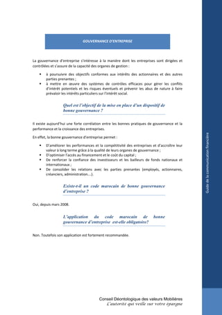 GOUVERNANCE D’ENTREPRISE



La gouvernance d’entreprise s’intéresse à la manière dont les entreprises sont dirigées et
contrôlées et s’assure de la capacité des organes de gestion :

       à poursuivre des objectifs conformes aux intérêts des actionnaires et des autres
        parties prenantes ;
       à mettre en œuvre des systèmes de contrôles efficaces pour gérer les conflits
        d’intérêt potentiels et les risques éventuels et prévenir les abus de nature à faire
        prévaloir les intérêts particuliers sur l’intérêt social.


                  Quel est l’objectif de la mise en place d’un dispositif de
                  bonne gouvernance ?

Il existe aujourd’hui une forte corrélation entre les bonnes pratiques de gouvernance et la
performance et la croissance des entreprises.




                                                                                               Guide de la communication financière
En effet, la bonne gouvernance d’entreprise permet :

       D’améliorer les performances et la compétitivité des entreprises et d’accroître leur
        valeur à long terme grâce à la qualité de leurs organes de gouvernance ;
       D’optimiser l’accès au financement et le coût du capital ;
       De renforcer la confiance des investisseurs et les bailleurs de fonds nationaux et
        internationaux ;
       De consolider les relations avec les parties prenantes (employés, actionnaires,
        créanciers, administration….).


                  Existe-t-il un code marocain de bonne gouvernance
                  d’entreprise ?

Oui, depuis mars 2008.


                  L’application du code marocain de                       bonne
                  gouvernance d’entreprise est-elle obligatoire?

Non. Toutefois son application est fortement recommandée.




                                        Conseil Déontologique des valeurs Mobilières
                                             L’autorité qui veille sur votre épargne
 