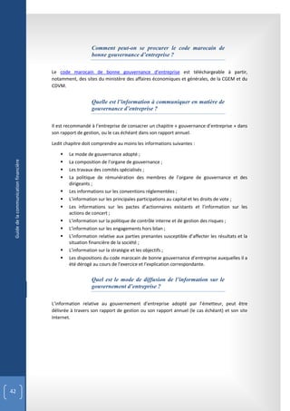 Comment peut-on se procurer le code marocain de
                                                           bonne gouvernance d’entreprise ?

                                        Le code marocain de bonne gouvernance d’entreprise est téléchargeable à partir,
                                        notamment, des sites du ministère des affaires économiques et générales, de la CGEM et du
                                        CDVM.


                                                           Quelle est l’information à communiquer en matière de
                                                           gouvernance d’entreprise ?

                                        Il est recommandé à l’entreprise de consacrer un chapitre « gouvernance d’entreprise » dans
                                        son rapport de gestion, ou le cas échéant dans son rapport annuel.

                                        Ledit chapitre doit comprendre au moins les informations suivantes :

                                               Le mode de gouvernance adopté ;
                                            
 Guide de la communication financière




                                                La composition de l’organe de gouvernance ;
                                               Les travaux des comités spécialisés ;
                                               La politique de rémunération des membres de l’organe de gouvernance et des
                                                dirigeants ;
                                               Les informations sur les conventions réglementées ;
                                               L’information sur les principales participations au capital et les droits de vote ;
                                               Les informations sur les pactes d’actionnaires existants et l’information sur les
                                                actions de concert ;
                                               L’information sur la politique de contrôle interne et de gestion des risques ;
                                               L’information sur les engagements hors bilan ;
                                               L’information relative aux parties prenantes susceptible d’affecter les résultats et la
                                                situation financière de la société ;
                                               L’information sur la stratégie et les objectifs ;
                                               Les dispositions du code marocain de bonne gouvernance d’entreprise auxquelles il a
                                                été dérogé au cours de l'exercice et l'explication correspondante.


                                                           Quel est le mode de diffusion de l’information sur le
                                                           gouvernement d’entreprise ?

                                        L’information relative au gouvernement d’entreprise adopté par l’émetteur, peut être
                                        délivrée à travers son rapport de gestion ou son rapport annuel (le cas échéant) et son site
                                        Internet.




42
 