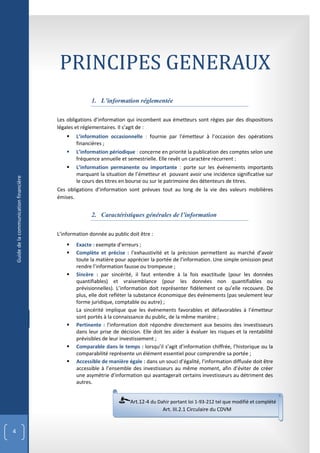PRINCIPES GENERAUX
                                                          1. L’information réglementée

                                           Les obligations d’information qui incombent aux émetteurs sont régies par des dispositions
                                           légales et réglementaires. Il s’agit de :
                                                  L’information occasionnelle : fournie par l’émetteur à l’occasion des opérations
                                                   financières ;
                                                  L’information périodique : concerne en priorité la publication des comptes selon une
                                                   fréquence annuelle et semestrielle. Elle revêt un caractère récurrent ;
                                                  L’information permanente ou importante : porte sur les événements importants
                                                   marquant la situation de l’émetteur et pouvant avoir une incidence significative sur
    Guide de la communication financière




                                                   le cours des titres en bourse ou sur le patrimoine des détenteurs de titres.
                                           Ces obligations d’information sont prévues tout au long de la vie des valeurs mobilières
                                           émises.


                                                          2. Caractéristiques générales de l’information

                                           L’information donnée au public doit être :
                                                  Exacte : exempte d’erreurs ;
                                                  Complète et précise : l’exhaustivité et la précision permettent au marché d’avoir
                                                   toute la matière pour apprécier la portée de l’information. Une simple omission peut
                                                   rendre l’information fausse ou trompeuse ;
                                                  Sincère : par sincérité, il faut entendre à la fois exactitude (pour les données
                                                   quantifiables) et vraisemblance (pour les données non quantifiables ou
                                                   prévisionnelles). L’information doit représenter fidèlement ce qu’elle recouvre. De
                                                   plus, elle doit refléter la substance économique des événements (pas seulement leur
                                                   forme juridique, comptable ou autre) ;
                                                   La sincérité implique que les événements favorables et défavorables à l’émetteur
                                                   sont portés à la connaissance du public, de la même manière ;
                                                  Pertinente : l’information doit répondre directement aux besoins des investisseurs
                                                   dans leur prise de décision. Elle doit les aider à évaluer les risques et la rentabilité
                                                   prévisibles de leur investissement ;
                                                  Comparable dans le temps : lorsqu’il s’agit d’information chiffrée, l’historique ou la
                                                   comparabilité représente un élément essentiel pour comprendre sa portée ;
                                                  Accessible de manière égale : dans un souci d’égalité, l’information diffusée doit être
                                                   accessible à l’ensemble des investisseurs au même moment, afin d’éviter de créer
                                                   une asymétrie d’information qui avantagerait certains investisseurs au détriment des
                                                   autres.


                                                                           Art.12-4 du Dahir portant loi 1-93-212 tel que modifié et complété
                                                                                         Art. III.2.1 Circulaire du CDVM


4
 