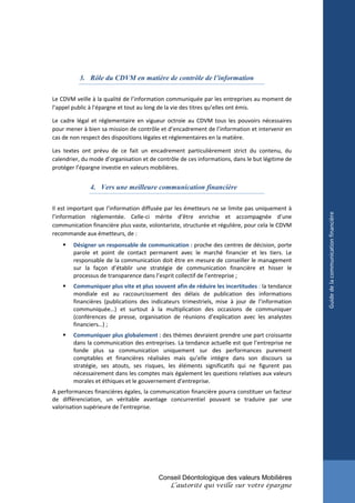 3. Rôle du CDVM en matière de contrôle de l’information

Le CDVM veille à la qualité de l’information communiquée par les entreprises au moment de
l’appel public à l’épargne et tout au long de la vie des titres qu’elles ont émis.

Le cadre légal et réglementaire en vigueur octroie au CDVM tous les pouvoirs nécessaires
pour mener à bien sa mission de contrôle et d’encadrement de l’information et intervenir en
cas de non respect des dispositions légales et réglementaires en la matière.

Les textes ont prévu de ce fait un encadrement particulièrement strict du contenu, du
calendrier, du mode d’organisation et de contrôle de ces informations, dans le but légitime de
protéger l’épargne investie en valeurs mobilières.


              4. Vers une meilleure communication financière

Il est important que l’information diffusée par les émetteurs ne se limite pas uniquement à




                                                                                                 Guide de la communication financière
l’information réglementée. Celle-ci mérite d’être enrichie et accompagnée d’une
communication financière plus vaste, volontariste, structurée et régulière, pour cela le CDVM
recommande aux émetteurs, de :
       Désigner un responsable de communication : proche des centres de décision, porte
        parole et point de contact permanent avec le marché financier et les tiers. Le
        responsable de la communication doit être en mesure de conseiller le management
        sur la façon d’établir une stratégie de communication financière et hisser le
        processus de transparence dans l’esprit collectif de l’entreprise ;
       Communiquer plus vite et plus souvent afin de réduire les incertitudes : la tendance
        mondiale est au raccourcissement des délais de publication des informations
        financières (publications des indicateurs trimestriels, mise à jour de l’information
        communiquée…) et surtout à la multiplication des occasions de communiquer
        (conférences de presse, organisation de réunions d’explication avec les analystes
        financiers…) ;
       Communiquer plus globalement : des thèmes devraient prendre une part croissante
        dans la communication des entreprises. La tendance actuelle est que l’entreprise ne
        fonde plus sa communication uniquement sur des performances purement
        comptables et financières réalisées mais qu’elle intègre dans son discours sa
        stratégie, ses atouts, ses risques, les éléments significatifs qui ne figurent pas
        nécessairement dans les comptes mais également les questions relatives aux valeurs
        morales et éthiques et le gouvernement d’entreprise.
A performances financières égales, la communication financière pourra constituer un facteur
de différenciation, un véritable avantage concurrentiel pouvant se traduire par une
valorisation supérieure de l’entreprise.




                                         Conseil Déontologique des valeurs Mobilières
                                              L’autorité qui veille sur votre épargne
 