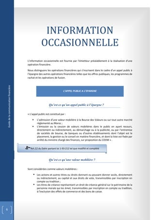 INFORMATION
                                                       OCCASIONNELLE
                                           L’information occasionnelle est fournie par l’émetteur préalablement à la réalisation d’une
                                           opération financière.

                                           Nous distinguons les opérations financières qui s’inscrivent dans le cadre d’un appel public à
                                           l’épargne des autres opérations financières telles que les offres publiques, les programmes de
                                           rachat et les opérations de fusion.
    Guide de la communication financière




                                                                            L’APPEL PUBLIC A L’EPARGNE




                                                               Qu’est ce qu’un appel public à l’épargne ?

                                           « L’appel public est constitué par :

                                                  L’admission d’une valeur mobilière à la Bourse des Valeurs ou sur tout autre marché
                                                   réglementé au Maroc ;
                                                  L’émission ou la cession de valeurs mobilières dans le public en ayant recours,
                                                   directement ou indirectement, au démarchage ou à la publicité, ou par l’entremise
                                                   de sociétés de bourse, de banques ou d’autres établissements dont l’objet est le
                                                   placement, la gestion ou le conseil en matière financière, et dont la liste est fixée par
                                                   arrêté du ministre chargé des finances, sur proposition du CDVM » .


                                             Art.12 du Dahir portant loi 1-93-212 tel que modifié et complété



                                                               Qu’est ce qu’une valeur mobilière ?

                                           Sont considérées comme valeurs mobilières :

                                                 Les actions et autres titres ou droits donnant ou pouvant donner accès, directement
                                                  ou indirectement, au capital et aux droits de vote, transmissibles par inscription en
                                                  compte ou tradition ;
                                                 Les titres de créance représentant un droit de créance général sur le patrimoine de la
                                                  personne morale qui les émet, transmissibles par inscription en compte ou tradition,
                                                  à l’exclusion des effets de commerce et des bons de caisse.




6
 