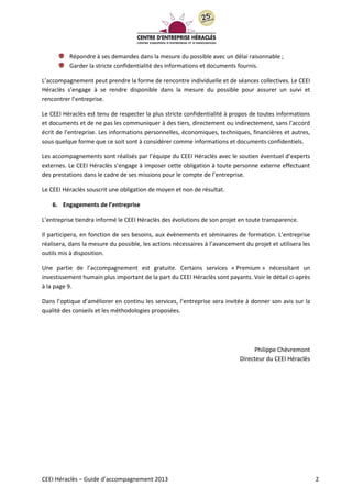 CEEI Héraclès – Guide d’accompagnement 2013 2
Répondre à ses demandes dans la mesure du possible avec un délai raisonnable ;
Garder la stricte confidentialité des informations et documents fournis.
L’accompagnement peut prendre la forme de rencontre individuelle et de séances collectives. Le CEEI
Héraclès s’engage à se rendre disponible dans la mesure du possible pour assurer un suivi et
rencontrer l’entreprise.
Le CEEI Héraclès est tenu de respecter la plus stricte confidentialité à propos de toutes informations
et documents et de ne pas les communiquer à des tiers, directement ou indirectement, sans l’accord
écrit de l’entreprise. Les informations personnelles, économiques, techniques, financières et autres,
sous quelque forme que ce soit sont à considérer comme informations et documents confidentiels.
Les accompagnements sont réalisés par l’équipe du CEEI Héraclès avec le soutien éventuel d’experts
externes. Le CEEI Héraclès s’engage à imposer cette obligation à toute personne externe effectuant
des prestations dans le cadre de ses missions pour le compte de l’entreprise.
Le CEEI Héraclès souscrit une obligation de moyen et non de résultat.
6. Engagements de l’entreprise
L’entreprise tiendra informé le CEEI Héraclès des évolutions de son projet en toute transparence.
Il participera, en fonction de ses besoins, aux évènements et séminaires de formation. L’entreprise
réalisera, dans la mesure du possible, les actions nécessaires à l’avancement du projet et utilisera les
outils mis à disposition.
Une partie de l’accompagnement est gratuite. Certains services « Premium » nécessitant un
investissement humain plus important de la part du CEEI Héraclès sont payants. Voir le détail ci-après
à la page 9.
Dans l’optique d’améliorer en continu les services, l’entreprise sera invitée à donner son avis sur la
qualité des conseils et les méthodologies proposées.
Philippe Chèvremont
Directeur du CEEI Héraclès
 