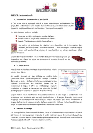 CEEI Héraclès – Guide d’accompagnement 2013 3
PARTIE 2 : Services et outils
1. Les questions fondamentales et la créativité
Il s’agit d’une liste de questions utiles à se poser préalablement au lancement d’un
projet. Elles sont élaborées sur le modèle d’une technique souvent utilisée en créativité :
QQQOCCP (Qui ? Quoi ? Quand ? Où ? Combien ? Comment ? Pourquoi ?).
Les objectifs de cet outil sont multiples :
Structurer ses idées et alimenter son plan d’affaires ;
Faire le tour d’un projet : être sûr de ne rien oublier ;
Evaluer l’état d’avancement et les besoins futurs.
Une palette de techniques de créativité sont disponibles : de la formulation d’un
problème, à la production et l’évaluation des idées. La Boîte à Idées (voir ci-contre) jusqu’à
est un outil favorisant la production de nouvelles idées en utilisant des images à fort
pouvoir évocateur.
Le Carnet d’Hercule reprend un certain nombre de questions dites stratégiques, qui
bousculent notre façon de penser et permettent de prendre du recul sur ses
activités quotidiennes.
2. Le plan d’affaires
« Les plans d’affaires ne survivent pas au premier contact avec le
client » Steve Blanks.
Le modèle alternatif de plan d’affaire ou modèle IpOp
(Innovation par les Opportunités) basé sur l’ouvrage « Lancer et
Concevoir un projet » de Raphael Cohen permet d’apporter des
réponses convaincantes aux questions posées par les
investisseurs à risque. Il offre une méthodologie originale
privilégiant la réflexion et permettant de réconcilier le chef
d’entreprise avec l’exercice de rédaction du plan d’affaires.
Le plan d’action puis le plan financier découlent naturellement de cette étape. Le CEEI Héraclès vous
propose de vous familiariser avec les outils de planification et de gestion de projets (Gantt, mind
mapping). Un accompagnement individuel et/ou collectif est proposé pour mieux appréhender le
langage du financier, transposer son plan d’affaires en données chiffrées, évaluer la viabilité de son
projet et suivre l’évolution au démarrage à l’aide d’indicateurs comptables.
3. Les outils de stratégie
Les outils présentés ci-dessous visent à définir, tester et formaliser une stratégie de croissance et à
développer de nouveaux projets innovants. Ils sont à mettre en œuvre de manière individuelle ou
collective. Plusieurs séances interactives et dynamiques permettent de matérialiser une stratégie à
l’aide de supports éducatifs et facilement communicables.
 