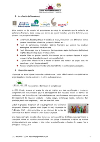 CEEI Héraclès – Guide d’accompagnement 2013 5
5. La recherche de financement
Notre mission est de préparer et accompagner au mieux les entreprises vers la recherche de
partenaires financiers. Notre réseau nous permet de pouvoir mobiliser une série de leviers, nous
pouvons citer plus particulièrement :
Sambrinvest, Société publique de capitaux à risque, intervenant sous différentes formes
(prise de participation minoritaire, prêts subordonnés, etc.).
Fonds de participation, institution fédérale financière qui soutient les créateurs
d’entreprise, les indépendants et les PME.
Fonds d’Amorçage, pour le financement d'entreprises en région de Charleroi-Sud Hainaut
en phase de démarrage ou de développement.
Novallia, filiale du groupe Sowalfin, fonctionnant par un système d’appels à projets
innovants (phase de production ou de commercialisation).
La plate-forme Waban visant à mettre en relation des porteurs de projets avec des
investisseurs privés (Business Angels).
Aides de la Wallonie (notamment à la R&D de la DGO6) en collaboration avec Igretec.
6. L’innovation ouverte
Le principe sur lequel repose l’innovation ouverte est de s’ouvrir très tôt dans la conception de son
projet à des tiers : clients, partenaires et autres parties prenantes.
Connexences = Connexion de compétences
Le CEEI Héraclès propose un service de mise en relation avec des compétences et ressources
complémentaires indispensables pour le développement d’un nouveau produit ou service. De
nombreuses PME de la région de Charleroi disposent de compétences de pointe pour participer au
développement de nouveaux produits : études, design, prototypage rapide, réalisation d’un
prototype, fabrication en présérie, … dans des domaines variés.
Le test de projet ou de concept est un outil pertinent pour confronter
son projet à différents types de public (expert ou non). Le principe de
l’« Elevator Pitch » doit permettre, en un minimum de temps, de
convaincre et de donner envie d’en savoir plus sur un projet.
Une étape encore plus avancée est de former une communauté test d’utilisateurs qui participe à la
conception même du nouveau produit/service. Un groupe d’utilisateurs se réunit de manière
physique et virtuelle pour partager et faire évoluer le produit/service en fonction des usages, c’est le
principe de « Living Lab ».
 