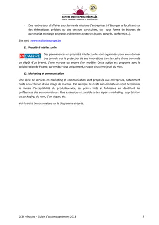 CEEI Héraclès – Guide d’accompagnement 2013 7
- Des rendez-vous d’affaires sous forme de missions d’entreprises à l’étranger se focalisant sur
des thématiques précises ou des secteurs particuliers, ou sous forme de bourses de
partenariat en marge de grands évènements sectoriels (salon, congrès, conférence…).
Site web : www.wallonieeurope.be
11. Propriété intellectuelle
Des permanences en propriété intellectuelle sont organisées pour vous donner
des conseils sur la protection de vos innovations dans le cadre d’une demande
de dépôt d’un brevet, d’une marque ou encore d’un modèle. Cette action est proposée avec la
collaboration de Picarré, sur rendez-vous uniquement, chaque deuxième jeudi du mois.
12. Marketing et communication
Une série de services en marketing et communication sont proposés aux entreprises, notamment
l’aide à la création d’une image de marque. Par exemple, les tests consommateurs vont déterminer
le niveau d’acceptabilité du produit/service, ses points forts et faiblesses en identifiant les
préférences des consommateurs. Une extension est possible à des aspects marketing : appréciation
du packaging, du nom, d’un slogan, etc.
Voir la suite de nos services sur le diagramme ci-après.
 