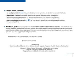 Introduction > 5
➜
➜ Chaque partie contient :
• un court préambule “à savoir...” qui cherche à montrer ce qui est en jeu derrière les conseils d’écriture ;
• des conseils d’écriture concrétisés, selon les cas, par des exemples ou des visualisations ;
• des remarques supplémentaires qui attirent votre attention sur des précisions importantes ;
• des renvois à d’autres conseils qui vous donnent accès à des informations supplémentaires
si vous vous y référez.
A la ﬁn du guide, nous vous proposons un échantillon de lettres administratives réécrites. Ces réécritures vous
donnent une vision globale d'une application possible des conseils grâce à un système d’indexation et de commentaires.
Les différences entre la version originale et la version remaniée vous permettront ainsi d'apprécier concrètement dans
quel sens nous vous suggérons de rédiger vos lettres.
En espérant que ce guide devienne aussi et surtout le vôtre…
Bien respectueusement.
Les auteures,
Marie-Paule Benoît-Barnet, Karine Collette, Danielle Laporte, Françoise Pouëch, Blandine Rui-Souchon
Laboratoire “Geste, Parole, Scripturalité et Didactique des Langues”
Centre de Linguistique Appliquée de Besançon,
Equipe d'Accueil LASELDI, Université de Franche-Comté.
00➦
 