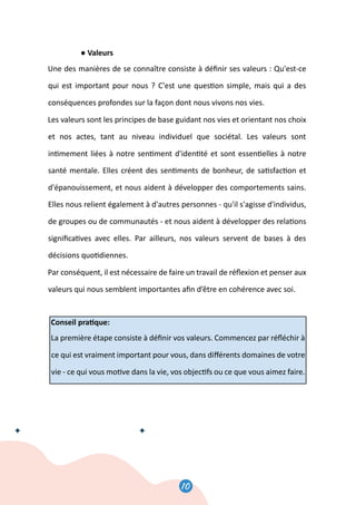 10
11
● Valeurs
Une des manières de se connaître consiste à déﬁnir ses valeurs : Qu'est-ce
qui est important pour nous ? C'est une ques�on simple, mais qui a des
conséquences profondes sur la façon dont nous vivons nos vies.
Les valeurs sont les principes de base guidant nos vies et orientant nos choix
et nos actes, tant au niveau individuel que sociétal. Les valeurs sont
in�mement liées à notre sen�ment d'iden�té et sont essen�elles à notre
santé mentale. Elles créent des sen�ments de bonheur, de sa�sfac�on et
d'épanouissement, et nous aident à développer des comportements sains.
Elles nous relient également à d'autres personnes - qu'il s'agisse d'individus,
de groupes ou de communautés - et nous aident à développer des rela�ons
signiﬁca�ves avec elles. Par ailleurs, nos valeurs servent de bases à des
décisions quo�diennes.
Par conséquent, il est nécessaire de faire un travail de réﬂexion et penser aux
valeurs qui nous semblent importantes aﬁn d’être en cohérence avec soi.
Conseil pra�que:
La première étape consiste à déﬁnir vos valeurs. Commencez par réﬂéchir à
ce qui est vraiment important pour vous, dans diﬀérents domaines de votre
vie - ce qui vous mo�ve dans la vie, vos objec�fs ou ce que vous aimez faire.
 