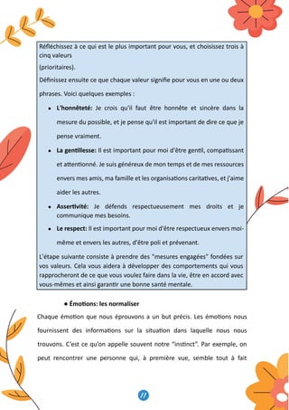 acteurs de la société civile, en par�culier,
d’être assisté psychologiquement se fait c
cadre que s’inscrit l’idée de fournir aux ac�
leur perme�ant de préserver leur santé m
11
12
Réﬂéchissez à ce qui est le plus important pour vous, et choisissez trois à
cinq valeurs
(prioritaires).
Déﬁnissez ensuite ce que chaque valeur signiﬁe pour vous en une ou deux
phrases. Voici quelques exemples :
● L'honnêteté: Je crois qu'il faut être honnête et sincère dans la
mesure du possible, et je pense qu'il est important de dire ce que je
pense vraiment.
● La gen�llesse: Il est important pour moi d'être gen�l, compa�ssant
et a�en�onné. Je suis généreux de mon temps et de mes ressources
envers mes amis, ma famille et les organisa�ons carita�ves, et j'aime
aider les autres.
● Asser�vité: Je défends respectueusement mes droits et je
communique mes besoins.
● Le respect: Il est important pour moi d'être respectueux envers moi-
même et envers les autres, d'être poli et prévenant.
L'étape suivante consiste à prendre des mesures engagées fondées sur
vos valeurs. Cela vous aidera à développer des comportements qui vous
rapprocheront de ce que vous voulez faire dans la vie, être en accord avec
vous-mêmes et ainsi garan�r une bonne santé mentale.
● Émo�ons: les normaliser
Chaque émo�on que nous éprouvons a un but précis. Les émo�ons nous
fournissent des informa�ons sur la situa�on dans laquelle nous nous
trouvons. C’est ce qu’on appelle souvent notre “ins�nct”. Par exemple, on
peut rencontrer une personne qui, à première vue, semble tout à fait
12
Réﬂéchissez à ce qui est le plus important pour vous, et choisissez trois à
cinq valeurs
(prioritaires).
Déﬁnissez ensuite ce que chaque valeur signiﬁe pour vous en une ou deux
phrases. Voici quelques exemples :
● L'honnêteté: Je crois qu'il faut être honnête et sincère dans la
mesure du possible, et je pense qu'il est important de dire ce que je
pense vraiment.
● La gen�llesse: Il est important pour moi d'être gen�l, compa�ssant
et a�en�onné. Je suis généreux de mon temps et de mes ressources
envers mes amis, ma famille et les organisa�ons carita�ves, et j'aime
aider les autres.
● Asser�vité: Je défends respectueusement mes droits et je
communique mes besoins.
● Le respect: Il est important pour moi d'être respectueux envers moi-
même et envers les autres, d'être poli et prévenant.
L'étape suivante consiste à prendre des mesures engagées fondées sur
vos valeurs. Cela vous aidera à développer des comportements qui vous
rapprocheront de ce que vous voulez faire dans la vie, être en accord avec
vous-mêmes et ainsi garan�r une bonne santé mentale.
● Émo�ons: les normaliser
Chaque émo�on que nous éprouvons a un but précis. Les émo�ons nous
fournissent des informa�ons sur la situa�on dans laquelle nous nous
trouvons. C’est ce qu’on appelle souvent notre “ins�nct”. Par exemple, on
peut rencontrer une personne qui, à première vue, semble tout à fait
12
Réﬂéchissez à ce qui est le plus important pour vous, et choisissez trois à
cinq valeurs
(prioritaires).
Déﬁnissez ensuite ce que chaque valeur signiﬁe pour vous en une ou deux
phrases. Voici quelques exemples :
● L'honnêteté: Je crois qu'il faut être honnête et sincère dans la
mesure du possible, et je pense qu'il est important de dire ce que je
pense vraiment.
● La gen�llesse: Il est important pour moi d'être gen�l, compa�ssant
et a�en�onné. Je suis généreux de mon temps et de mes ressources
envers mes amis, ma famille et les organisa�ons carita�ves, et j'aime
aider les autres.
● Asser�vité: Je défends respectueusement mes droits et je
communique mes besoins.
● Le respect: Il est important pour moi d'être respectueux envers moi-
même et envers les autres, d'être poli et prévenant.
L'étape suivante consiste à prendre des mesures engagées fondées sur
vos valeurs. Cela vous aidera à développer des comportements qui vous
rapprocheront de ce que vous voulez faire dans la vie, être en accord avec
vous-mêmes et ainsi garan�r une bonne santé mentale.
● Émo�ons: les normaliser
Chaque émo�on que nous éprouvons a un but précis. Les émo�ons nous
fournissent des informa�ons sur la situa�on dans laquelle nous nous
trouvons. C’est ce qu’on appelle souvent notre “ins�nct”. Par exemple, on
peut rencontrer une personne qui, à première vue, semble tout à fait
12
Réﬂéchissez à ce qui est le plus important pour vous, et choisissez trois à
cinq valeurs
(prioritaires).
Déﬁnissez ensuite ce que chaque valeur signiﬁe pour vous en une ou deux
phrases. Voici quelques exemples :
● L'honnêteté: Je crois qu'il faut être honnête et sincère dans la
mesure du possible, et je pense qu'il est important de dire ce que je
pense vraiment.
● La gen�llesse: Il est important pour moi d'être gen�l, compa�ssant
et a�en�onné. Je suis généreux de mon temps et de mes ressources
envers mes amis, ma famille et les organisa�ons carita�ves, et j'aime
aider les autres.
● Asser�vité: Je défends respectueusement mes droits et je
communique mes besoins.
● Le respect: Il est important pour moi d'être respectueux envers moi-
même et envers les autres, d'être poli et prévenant.
L'étape suivante consiste à prendre des mesures engagées fondées sur
vos valeurs. Cela vous aidera à développer des comportements qui vous
rapprocheront de ce que vous voulez faire dans la vie, être en accord avec
vous-mêmes et ainsi garan�r une bonne santé mentale.
● Émo�ons: les normaliser
Chaque émo�on que nous éprouvons a un but précis. Les émo�ons nous
fournissent des informa�ons sur la situa�on dans laquelle nous nous
trouvons. C’est ce qu’on appelle souvent notre “ins�nct”. Par exemple, on
peut rencontrer une personne qui, à première vue, semble tout à fait
12
Réﬂéchissez à ce qui est le plus important pour vous, et choisissez trois à
cinq valeurs
(prioritaires).
Déﬁnissez ensuite ce que chaque valeur signiﬁe pour vous en une ou deux
phrases. Voici quelques exemples :
● L'honnêteté: Je crois qu'il faut être honnête et sincère dans la
mesure du possible, et je pense qu'il est important de dire ce que je
pense vraiment.
● La gen�llesse: Il est important pour moi d'être gen�l, compa�ssant
et a�en�onné. Je suis généreux de mon temps et de mes ressources
envers mes amis, ma famille et les organisa�ons carita�ves, et j'aime
aider les autres.
● Asser�vité: Je défends respectueusement mes droits et je
communique mes besoins.
● Le respect: Il est important pour moi d'être respectueux envers moi-
même et envers les autres, d'être poli et prévenant.
L'étape suivante consiste à prendre des mesures engagées fondées sur
vos valeurs. Cela vous aidera à développer des comportements qui vous
rapprocheront de ce que vous voulez faire dans la vie, être en accord avec
vous-mêmes et ainsi garan�r une bonne santé mentale.
● Émo�ons: les normaliser
Chaque émo�on que nous éprouvons a un but précis. Les émo�ons nous
fournissent des informa�ons sur la situa�on dans laquelle nous nous
trouvons. C’est ce qu’on appelle souvent notre “ins�nct”. Par exemple, on
peut rencontrer une personne qui, à première vue, semble tout à fait
12
Réﬂéchissez à ce qui est le plus important pour vous, et choisissez trois à
cinq valeurs
(prioritaires).
Déﬁnissez ensuite ce que chaque valeur signiﬁe pour vous en une ou deux
phrases. Voici quelques exemples :
● L'honnêteté: Je crois qu'il faut être honnête et sincère dans la
mesure du possible, et je pense qu'il est important de dire ce que je
pense vraiment.
● La gen�llesse: Il est important pour moi d'être gen�l, compa�ssant
et a�en�onné. Je suis généreux de mon temps et de mes ressources
envers mes amis, ma famille et les organisa�ons carita�ves, et j'aime
aider les autres.
● Asser�vité: Je défends respectueusement mes droits et je
communique mes besoins.
● Le respect: Il est important pour moi d'être respectueux envers moi-
même et envers les autres, d'être poli et prévenant.
L'étape suivante consiste à prendre des mesures engagées fondées sur
vos valeurs. Cela vous aidera à développer des comportements qui vous
rapprocheront de ce que vous voulez faire dans la vie, être en accord avec
vous-mêmes et ainsi garan�r une bonne santé mentale.
● Émo�ons: les normaliser
Chaque émo�on que nous éprouvons a un but précis. Les émo�ons nous
fournissent des informa�ons sur la situa�on dans laquelle nous nous
trouvons. C’est ce qu’on appelle souvent notre “ins�nct”. Par exemple, on
peut rencontrer une personne qui, à première vue, semble tout à fait
 