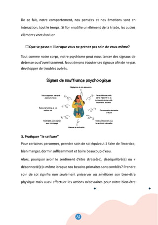 15
16
De ce fait, notre comportement, nos pensées et nos émo�ons sont en
interac�on, tout le temps. Si l’on modiﬁe un élément de la triade, les autres
éléments vont évoluer.
Que se passe-t-il lorsque vous ne prenez pas soin de vous-même?
Tout comme notre corps, notre psychisme peut nous lancer des signaux de
détresse ou d’aver�ssement. Nous devons écouter ses signaux aﬁn de ne pas
développer de troubles avérés.
3. Pra�quer le selfcare”
Pour certaines personnes, prendre soin de soi équivaut à faire de l’exercice,
bien manger, dormir suﬃsamment et boire beaucoup d’eau.
Alors, pourquoi avoir le sen�ment d’être stressé(e), déséquilibré(e) ou «
déconnecté(e)» même lorsque nos besoins primaires sont comblés? Prendre
soin de soi signiﬁe non seulement préserver ou améliorer son bien-être
physique mais aussi eﬀectuer les ac�ons nécessaires pour notre bien-être
 