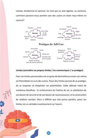 16
17
mental, émo�onnel et spirituel. Ce n’est pas un acte égoïste, au contraire,
comment pouvons-nous prendre soin des autres en étant nous-même en
carence?
Limites (connaître ses propres limites / les communiquer / se protéger)
Fixer ses limites personnelles est un geste de bienveillance envers soi-même
et d’honnêteté vis-à-vis des autres. Poser des limites permet de se protéger,
de se respecter et d’exploiter ses poten�alités. Ce�e a�tude induit de
nombreux bénéﬁces : le renforcement de l’es�me de soi, la sa�sfac�on de
son besoin de sécurité et de son besoin de reconnaissance, et la construc�on
de rela�ons sociales. Alors si diﬃcile que cela puisse paraître, poser ses
limites est un véritable inves�ssement sur l’avenir.
 