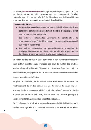 17
18
En Tunisie, la culture collec�viste du pays ne permet pas toujours de poser
ses limites et de les faire respecter par sa communauté. En eﬀet,
culturellement, il nous est très diﬃcile d’exprimer son indisponibilité ou
encore de dire non sans avoir un sen�ment de culpabilité.
Culture collec�viste:
● Le collec�visme est la tendance, au niveau individuel et sociétal, à se
considérer comme interdépendant et membre d'un groupe, plutôt
que comme un être indépendant.
● Les cultures collec�vistes valorisent la collabora�on, le
communautarisme, l'interdépendance construc�ve et la conformité
aux rôles et aux normes.
● Une culture collec�viste est par�culièrement suscep�ble de
souligner l'importance de l'harmonie sociale, du respect et des
besoins du groupe par rapport aux besoins individuels.
Or, Le fait de dire de vrais « oui » et de vrais « non » permet de cesser de
subir. L’eﬀort injus�ﬁé qu’on s’impose par peur de me�re des limites a
tendance à nous fragiliser et à faire monter notre stress. Dans ces condi�ons,
une contrariété, un jugement ou un obstacle peut déclencher une réac�on
inopportune et non maîtrisée.
De plus, le contexte de la société civile tunisienne ne favorise pas
l’établissement de limites claires: tant par la charge de travail imposée
(manque de clarté des responsabilités professionnelles…) que par le rôle des
organisa�ons de la société civile, indissociables du contexte poli�que et
social (surveillance, vigilance aux actualités du pays…).
Par conséquent, le poids et le sens de la responsabilité de l’ac�viste de la
société civile ajoutés à la pression inhérente à la nature de ce travail
18
En Tunisie, la culture collec�viste du pays ne permet pas toujours de poser
ses limites et de les faire respecter par sa communauté. En eﬀet,
culturellement, il nous est très diﬃcile d’exprimer son indisponibilité ou
encore de dire non sans avoir un sen�ment de culpabilité.
Culture collec�viste:
● Le collec�visme est la tendance, au niveau individuel et sociétal, à se
considérer comme interdépendant et membre d'un groupe, plutôt
que comme un être indépendant.
● Les cultures collec�vistes valorisent la collabora�on, le
communautarisme, l'interdépendance construc�ve et la conformité
aux rôles et aux normes.
● Une culture collec�viste est par�culièrement suscep�ble de
souligner l'importance de l'harmonie sociale, du respect et des
besoins du groupe par rapport aux besoins individuels.
Or, Le fait de dire de vrais « oui » et de vrais « non » permet de cesser de
subir. L’eﬀort injus�ﬁé qu’on s’impose par peur de me�re des limites a
tendance à nous fragiliser et à faire monter notre stress. Dans ces condi�ons,
une contrariété, un jugement ou un obstacle peut déclencher une réac�on
inopportune et non maîtrisée.
De plus, le contexte de la société civile tunisienne ne favorise pas
l’établissement de limites claires: tant par la charge de travail imposée
(manque de clarté des responsabilités professionnelles…) que par le rôle des
organisa�ons de la société civile, indissociables du contexte poli�que et
social (surveillance, vigilance aux actualités du pays…).
Par conséquent, le poids et le sens de la responsabilité de l’ac�viste de la
société civile ajoutés à la pression inhérente à la nature de ce travail
 
