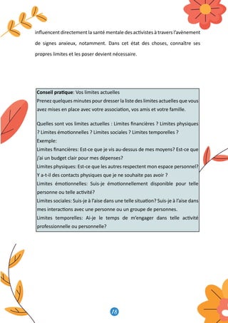 18
19
inﬂuencent directement la santé mentale des ac�vistes à travers l’avènement
de signes anxieux, notamment. Dans cet état des choses, connaître ses
propres limites et les poser devient nécessaire.
Conseil pra�que: Vos limites actuelles
Prenez quelques minutes pour dresser la liste des limites actuelles que vous
avez mises en place avec votre associa�on, vos amis et votre famille.
Quelles sont vos limites actuelles : Limites ﬁnancières ? Limites physiques
? Limites émo�onnelles ? Limites sociales ? Limites temporelles ?
Exemple:
Limites ﬁnancières: Est-ce que je vis au-dessus de mes moyens? Est-ce que
j’ai un budget clair pour mes dépenses?
Limites physiques: Est-ce que les autres respectent mon espace personnel?
Y a-t-il des contacts physiques que je ne souhaite pas avoir ?
Limites émo�onnelles: Suis-je émo�onnellement disponible pour telle
personne ou telle ac�vité?
Limites sociales: Suis-je à l’aise dans une telle situa�on? Suis-je à l’aise dans
mes interac�ons avec une personne ou un groupe de personnes.
Limites temporelles: Ai-je le temps de m’engager dans telle ac�vité
professionnelle ou personnelle?
19
inﬂuencent directement la santé mentale des ac�vistes à travers l’avènement
de signes anxieux, notamment. Dans cet état des choses, connaître ses
propres limites et les poser devient nécessaire.
Conseil pra�que: Vos limites actuelles
Prenez quelques minutes pour dresser la liste des limites actuelles que vous
avez mises en place avec votre associa�on, vos amis et votre famille.
Quelles sont vos limites actuelles : Limites ﬁnancières ? Limites physiques
? Limites émo�onnelles ? Limites sociales ? Limites temporelles ?
Exemple:
Limites ﬁnancières: Est-ce que je vis au-dessus de mes moyens? Est-ce que
j’ai un budget clair pour mes dépenses?
Limites physiques: Est-ce que les autres respectent mon espace personnel?
Y a-t-il des contacts physiques que je ne souhaite pas avoir ?
Limites émo�onnelles: Suis-je émo�onnellement disponible pour telle
personne ou telle ac�vité?
Limites sociales: Suis-je à l’aise dans une telle situa�on? Suis-je à l’aise dans
mes interac�ons avec une personne ou un groupe de personnes.
Limites temporelles: Ai-je le temps de m’engager dans telle ac�vité
professionnelle ou personnelle?
 