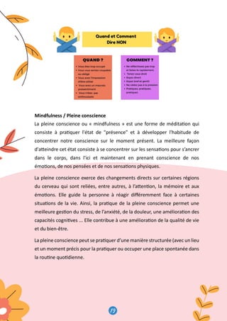 19
20
Mindfulness / Pleine conscience
La pleine conscience ou « mindfulness » est une forme de médita�on qui
consiste à pra�quer l'état de présence” et à développer l'habitude de
concentrer notre conscience sur le moment présent. La meilleure façon
d'a�eindre cet état consiste à se concentrer sur les sensa�ons pour s’ancrer
dans le corps, dans l'ici et maintenant en prenant conscience de nos
émo�ons, de nos pensées et de nos sensa�ons physiques.
La pleine conscience exerce des changements directs sur certaines régions
du cerveau qui sont reliées, entre autres, à l’a�en�on, la mémoire et aux
émo�ons. Elle guide la personne à réagir diﬀéremment face à certaines
situa�ons de la vie. Ainsi, la pra�que de la pleine conscience permet une
meilleure ges�on du stress, de l’anxiété, de la douleur, une améliora�on des
capacités cogni�ves ... Elle contribue à une améliora�on de la qualité de vie
et du bien-être.
La pleine conscience peut se pra�quer d’une manière structurée (avec un lieu
et un moment précis pour la pra�quer ou occuper une place spontanée dans
la rou�ne quo�dienne.
 