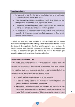 20
21
Conseils pra�ques:
● Se concentrer sur le ﬂux de la respira�on est une technique
fondamentale de la pleine conscience.
● Pour pra�quer la respira�on consciente, il suﬃt de se concentrer sur
la respira�on, en inspirant et en expirant par le nez.
● Lorsque des pensées surgissent, ne vous y accrochez pas, laissez-les
par�r et concentrez-vous à nouveau sur la respira�on.
● La pra�que de la respira�on consciente peut se faire pendant 30
secondes à 20 minutes, mais les eﬀets apaisants se font sen�r
presque instantanément.
La prise de conscience des pensées et des sen�ments est un moyen
d'améliorer le comportement d'autorégula�on et de se détacher des sources
de stress et de néga�vité. En observant les pensées sans se juger, les
émo�ons qui y sont associées peuvent être libérées. Les émo�ons étant
libérées, la personne sera plus en mesure de décider de manière plus
proac�ve où concentrer son énergie et son a�en�on.
Mindfulness: La méthode STOP
Ce�e pra�que de pleine conscience peut vous soutenir dans les moments
diﬃciles qui surviennent à tout moment de votre journée et ainsi à limiter
des réac�ons que nous pourrions regre�er ou qui entre�endraient un
schéma habituel d’ac�va�on-réac�on en auto pilote.
● S (stop): Arrêtez-vous un instant et fermez les yeux.
● T (take a breath): Déposez une main sur le ventre et prenez une
grande inspira�on puis expirez doucement.
● O (observe): Prenez conscience des pensées, des émo�ons et des
sensa�ons physiques qui sont présentes. Quels signes ressentez-
vous? Qu’est-ce qui prédomine? Observez ce qui se passe en vous.
21
Conseils pra�ques:
● Se concentrer sur le ﬂux de la respira�on est une technique
fondamentale de la pleine conscience.
● Pour pra�quer la respira�on consciente, il suﬃt de se concentrer sur
la respira�on, en inspirant et en expirant par le nez.
● Lorsque des pensées surgissent, ne vous y accrochez pas, laissez-les
par�r et concentrez-vous à nouveau sur la respira�on.
● La pra�que de la respira�on consciente peut se faire pendant 30
secondes à 20 minutes, mais les eﬀets apaisants se font sen�r
presque instantanément.
La prise de conscience des pensées et des sen�ments est un moyen
d'améliorer le comportement d'autorégula�on et de se détacher des sources
de stress et de néga�vité. En observant les pensées sans se juger, les
émo�ons qui y sont associées peuvent être libérées. Les émo�ons étant
libérées, la personne sera plus en mesure de décider de manière plus
proac�ve où concentrer son énergie et son a�en�on.
Mindfulness: La méthode STOP
Ce�e pra�que de pleine conscience peut vous soutenir dans les moments
diﬃciles qui surviennent à tout moment de votre journée et ainsi à limiter
des réac�ons que nous pourrions regre�er ou qui entre�endraient un
schéma habituel d’ac�va�on-réac�on en auto pilote.
● S (stop): Arrêtez-vous un instant et fermez les yeux.
● T (take a breath): Déposez une main sur le ventre et prenez une
grande inspira�on puis expirez doucement.
● O (observe): Prenez conscience des pensées, des émo�ons et des
sensa�ons physiques qui sont présentes. Quels signes ressentez-
vous? Qu’est-ce qui prédomine? Observez ce qui se passe en vous.
21
Conseils pra�ques:
● Se concentrer sur le ﬂux de la respira�on est une technique
fondamentale de la pleine conscience.
● Pour pra�quer la respira�on consciente, il suﬃt de se concentrer sur
la respira�on, en inspirant et en expirant par le nez.
● Lorsque des pensées surgissent, ne vous y accrochez pas, laissez-les
par�r et concentrez-vous à nouveau sur la respira�on.
● La pra�que de la respira�on consciente peut se faire pendant 30
secondes à 20 minutes, mais les eﬀets apaisants se font sen�r
presque instantanément.
La prise de conscience des pensées et des sen�ments est un moyen
d'améliorer le comportement d'autorégula�on et de se détacher des sources
de stress et de néga�vité. En observant les pensées sans se juger, les
émo�ons qui y sont associées peuvent être libérées. Les émo�ons étant
libérées, la personne sera plus en mesure de décider de manière plus
proac�ve où concentrer son énergie et son a�en�on.
Mindfulness: La méthode STOP
Ce�e pra�que de pleine conscience peut vous soutenir dans les moments
diﬃciles qui surviennent à tout moment de votre journée et ainsi à limiter
des réac�ons que nous pourrions regre�er ou qui entre�endraient un
schéma habituel d’ac�va�on-réac�on en auto pilote.
● S (stop): Arrêtez-vous un instant et fermez les yeux.
● T (take a breath): Déposez une main sur le ventre et prenez une
grande inspira�on puis expirez doucement.
● O (observe): Prenez conscience des pensées, des émo�ons et des
sensa�ons physiques qui sont présentes. Quels signes ressentez-
vous? Qu’est-ce qui prédomine? Observez ce qui se passe en vous.
20
 