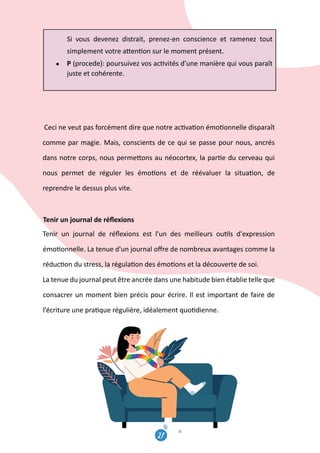 21
22
Si vous devenez distrait, prenez-en conscience et ramenez tout
simplement votre a�en�on sur le moment présent.
● P (procede): poursuivez vos ac�vités d’une manière qui vous paraît
juste et cohérente.
Ceci ne veut pas forcément dire que notre ac�va�on émo�onnelle disparaît
comme par magie. Mais, conscients de ce qui se passe pour nous, ancrés
dans notre corps, nous perme�ons au néocortex, la par�e du cerveau qui
nous permet de réguler les émo�ons et de réévaluer la situa�on, de
reprendre le dessus plus vite.
Tenir un journal de réﬂexions
Tenir un journal de réﬂexions est l'un des meilleurs ou�ls d'expression
émo�onnelle. La tenue d'un journal oﬀre de nombreux avantages comme la
réduc�on du stress, la régula�on des émo�ons et la découverte de soi.
La tenue du journal peut être ancrée dans une habitude bien établie telle que
consacrer un moment bien précis pour écrire. Il est important de faire de
l’écriture une pra�que régulière, idéalement quo�dienne.
c.Les micro-agressions
Une micro-agression est un comportement sub�l - verbal ou non verb
 