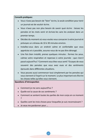 22
23
Conseils pra�ques:
● Vous n’avez pas besoin de “bien” écrire, la seule condi�on pour tenir
un journal est de vouloir écrire.
● Vous n’avez pas non plus besoin de savoir quoi écrire : laissez les
pensées et les mots venir et écrivez-les sans les analyser dans un
premier temps.
● Décidez du moment où vous voulez vous consacrer à votre journal et
prévoyez un créneau de 10 à 30 minutes environ.
● Installez-vous dans un endroit calme et confortable que vous
appréciez et si possible, assurez-vous de ne pas être dérangé.
● Une fois bien installé, prenez quelques minutes : fermez les yeux,
calmez votre respira�on et repensez à votre journée : que s’est-il
passé aujourd’hui ? Comment vous êtes-vous sen� ? Essayez de vous
souvenir des pensées que vous avez eues et des sen�ments
éprouvés dans diﬀérentes situa�ons.
● Vous pouvez aussi commencer tout simplement par les pensées qui
vous viennent à l’esprit sur le moment. Le plus important est d’écrire
les choses telles qu’elles vous viennent.
Ques�ons d’introspec�on
● Comment je me sens aujourd'hui ?
● Quelle est la cause de ces sen�ments ?
● Comment se sentent toutes les par�es de mon corps en ce moment
?
● Quelles sont les trois choses pour lesquelles je suis reconnaissant ?
● Je veux me pardonner pour …
l,
 