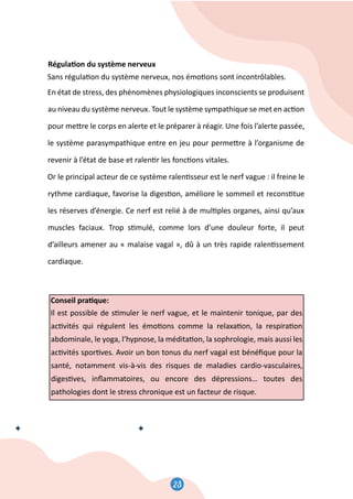 23
24
Régula�on du système nerveux
Sans régula�on du système nerveux, nos émo�ons sont incontrôlables.
En état de stress, des phénomènes physiologiques inconscients se produisent
au niveau du système nerveux. Tout le système sympathique se met en ac�on
pour me�re le corps en alerte et le préparer à réagir. Une fois l’alerte passée,
le système parasympathique entre en jeu pour perme�re à l’organisme de
revenir à l’état de base et ralen�r les fonc�ons vitales.
Or le principal acteur de ce système ralen�sseur est le nerf vague : il freine le
rythme cardiaque, favorise la diges�on, améliore le sommeil et recons�tue
les réserves d’énergie. Ce nerf est relié à de mul�ples organes, ainsi qu’aux
muscles faciaux. Trop s�mulé, comme lors d’une douleur forte, il peut
d’ailleurs amener au « malaise vagal », dû à un très rapide ralen�ssement
cardiaque.
Conseil pra�que:
Il est possible de s�muler le nerf vague, et le maintenir tonique, par des
ac�vités qui régulent les émo�ons comme la relaxa�on, la respira�on
abdominale, le yoga, l’hypnose, la médita�on, la sophrologie, mais aussi les
ac�vités spor�ves. Avoir un bon tonus du nerf vagal est bénéﬁque pour la
santé, notamment vis-à-vis des risques de maladies cardio-vasculaires,
diges�ves, inﬂammatoires, ou encore des dépressions… toutes des
pathologies dont le stress chronique est un facteur de risque.
 