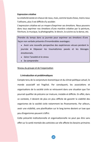 26
27
Expression créa�ve
La créa�vité existe en chacun de nous, mais, comme toute chose, moins nous
l'u�lisons, plus il est diﬃcile d'y accéder.
L'expression créa�ve est un moyen d'exprimer ses émo�ons. Nous pouvons
donc tous exprimer nos émo�ons d’une manière créa�ve par la peinture,
l’écriture, la musique, la photographie, le dessin, la cuisine ou la danse, etc.
Prendre du temps dans sa journée pour exprimer ses émo�ons d’une
façon non verbale présente d'innombrables avantages:
● Avoir une nouvelle perspec�ve des expériences vécues pendant la
journée ● Dépasser les trauma�smes passés et les blocages
émo�onnels.
● Gérer l'anxiété et le stress
● Se comprendre
Niveau du groupe et de l'organisa�on
1.Introduc�on et probléma�ques
Compte tenu de la conjoncture économique et du climat poli�que actuel, le
monde associa�f est fragilisé. Par conséquent, les associa�ons et
organisa�ons de la société civile se retrouvent dans une situa�on que l’on
pourrait qualiﬁer de précaire car insécure, instable et diﬃcile. En eﬀet, dans
ce contexte, il devient de plus en plus diﬃcile de garan�r la viabilité des
organismes de la société civile notamment les ﬁnancements. Par ailleurs,
avoir une visibilité, une planiﬁca�on sur le long terme devient un luxe que
peu d’organismes peuvent s’oﬀrir.
Ce�e précarité ins�tu�onnelle et organisa�onnelle ne peut pas être sans
eﬀet sur la santé mentale des ac�vistes car elle aﬀecte les besoins primaires
27
Expression créa�ve
La créa�vité existe en chacun de nous, mais, comme toute chose, moins nous
l'u�lisons, plus il est diﬃcile d'y accéder.
L'expression créa�ve est un moyen d'exprimer ses émo�ons. Nous pouvons
donc tous exprimer nos émo�ons d’une manière créa�ve par la peinture,
l’écriture, la musique, la photographie, le dessin, la cuisine ou la danse, etc.
Prendre du temps dans sa journée pour exprimer ses émo�ons d’une
façon non verbale présente d'innombrables avantages:
● Avoir une nouvelle perspec�ve des expériences vécues pendant la
journée ● Dépasser les trauma�smes passés et les blocages
émo�onnels.
● Gérer l'anxiété et le stress
● Se comprendre
Niveau du groupe et de l'organisa�on
1.Introduc�on et probléma�ques
Compte tenu de la conjoncture économique et du climat poli�que actuel, le
monde associa�f est fragilisé. Par conséquent, les associa�ons et
organisa�ons de la société civile se retrouvent dans une situa�on que l’on
pourrait qualiﬁer de précaire car insécure, instable et diﬃcile. En eﬀet, dans
ce contexte, il devient de plus en plus diﬃcile de garan�r la viabilité des
organismes de la société civile notamment les ﬁnancements. Par ailleurs,
avoir une visibilité, une planiﬁca�on sur le long terme devient un luxe que
peu d’organismes peuvent s’oﬀrir.
Ce�e précarité ins�tu�onnelle et organisa�onnelle ne peut pas être sans
eﬀet sur la santé mentale des ac�vistes car elle aﬀecte les besoins primaires
27
Expression créa�ve
La créa�vité existe en chacun de nous, mais, comme toute chose, moins nous
l'u�lisons, plus il est diﬃcile d'y accéder.
L'expression créa�ve est un moyen d'exprimer ses émo�ons. Nous pouvons
donc tous exprimer nos émo�ons d’une manière créa�ve par la peinture,
l’écriture, la musique, la photographie, le dessin, la cuisine ou la danse, etc.
Prendre du temps dans sa journée pour exprimer ses émo�ons d’une
façon non verbale présente d'innombrables avantages:
● Avoir une nouvelle perspec�ve des expériences vécues pendant la
journée ● Dépasser les trauma�smes passés et les blocages
émo�onnels.
● Gérer l'anxiété et le stress
● Se comprendre
Niveau du groupe et de l'organisa�on
1.Introduc�on et probléma�ques
Compte tenu de la conjoncture économique et du climat poli�que actuel, le
monde associa�f est fragilisé. Par conséquent, les associa�ons et
organisa�ons de la société civile se retrouvent dans une situa�on que l’on
pourrait qualiﬁer de précaire car insécure, instable et diﬃcile. En eﬀet, dans
ce contexte, il devient de plus en plus diﬃcile de garan�r la viabilité des
organismes de la société civile notamment les ﬁnancements. Par ailleurs,
avoir une visibilité, une planiﬁca�on sur le long terme devient un luxe que
peu d’organismes peuvent s’oﬀrir.
Ce�e précarité ins�tu�onnelle et organisa�onnelle ne peut pas être sans
eﬀet sur la santé mentale des ac�vistes car elle aﬀecte les besoins primaires
 