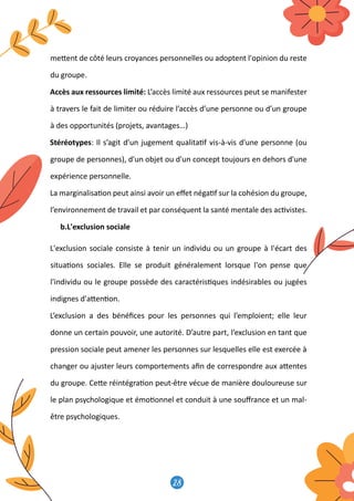 28
29
me�ent de côté leurs croyances personnelles ou adoptent l'opinion du reste
du groupe.
Accès aux ressources limité: L’accès limité aux ressources peut se manifester
à travers le fait de limiter ou réduire l’accès d’une personne ou d’un groupe
à des opportunités (projets, avantages…)
Stéréotypes: Il s’agit d’un jugement qualita�f vis-à-vis d'une personne (ou
groupe de personnes), d'un objet ou d'un concept toujours en dehors d'une
expérience personnelle.
La marginalisa�on peut ainsi avoir un eﬀet néga�f sur la cohésion du groupe,
l’environnement de travail et par conséquent la santé mentale des ac�vistes.
b.L'exclusion sociale
L'exclusion sociale consiste à tenir un individu ou un groupe à l'écart des
situa�ons sociales. Elle se produit généralement lorsque l'on pense que
l'individu ou le groupe possède des caractéris�ques indésirables ou jugées
indignes d'a�en�on.
L’exclusion a des bénéﬁces pour les personnes qui l’emploient; elle leur
donne un certain pouvoir, une autorité. D’autre part, l’exclusion en tant que
pression sociale peut amener les personnes sur lesquelles elle est exercée à
changer ou ajuster leurs comportements aﬁn de correspondre aux a�entes
du groupe. Ce�e réintégra�on peut-être vécue de manière douloureuse sur
le plan psychologique et émo�onnel et conduit à une souﬀrance et un mal-
être psychologiques.
 
