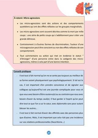 et
ns
e,
e
n
nt
u
é
30
31
À retenir: Micro-agressions
● Les micro-agressions sont des ac�ons et des comportements
quo�diens qui ont des eﬀets néfastes sur les groupes marginalisés.
● Les micro-agressions sont souvent décrites comme la mort par mille
coups : une série de pe�ts coups qui s'addi�onnent pour créer une
grande détresse.
● Contrairement à d'autres formes de discrimina�on, l'auteur d'une
microagression peut être conscient ou non des eﬀets néfastes de son
comportement.
● Tout commentaire ou ac�on qui met en évidence le statut “
d'étranger d'une personne entre dans la catégorie des micro-
agressions, même si cela part d’une bonne inten�on.
Conseils pra�ques
- Il est tout à fait normal qu’on ne se sente pas toujours au meilleur de
sa forme autant physiquement que psychologiquement. Si tel est le
cas, il est important d’en prendre conscience et de signaler aux
collègues qu’aujourd’hui est une journée compliquée pour vous et
que vous avez besoin d’être soutenu(e) ou au contraire que vous avez
besoin d’avoir du temps seul(e). Il faut garder à l’esprit qu’on peut
dire tout ce que l’on a sur le cœur, avec diploma�e sans pour autant
blesser les autres…
- Il est tout à fait normal d’avoir des aﬃnités avec des personnes plus
que d’autres. Mais, il est important que cela n’ait pas une incidence
sur vos rela�ons professionnelles (favori�sme…)
31
À retenir: Micro-agressions
● Les micro-agressions sont des ac�ons et des comportements
quo�diens qui ont des eﬀets néfastes sur les groupes marginalisés.
● Les micro-agressions sont souvent décrites comme la mort par mille
coups : une série de pe�ts coups qui s'addi�onnent pour créer une
grande détresse.
● Contrairement à d'autres formes de discrimina�on, l'auteur d'une
microagression peut être conscient ou non des eﬀets néfastes de son
comportement.
● Tout commentaire ou ac�on qui met en évidence le statut “
d'étranger d'une personne entre dans la catégorie des micro-
agressions, même si cela part d’une bonne inten�on.
Conseils pra�ques
- Il est tout à fait normal qu’on ne se sente pas toujours au meilleur de
sa forme autant physiquement que psychologiquement. Si tel est le
cas, il est important d’en prendre conscience et de signaler aux
collègues qu’aujourd’hui est une journée compliquée pour vous et
que vous avez besoin d’être soutenu(e) ou au contraire que vous avez
besoin d’avoir du temps seul(e). Il faut garder à l’esprit qu’on peut
dire tout ce que l’on a sur le cœur, avec diploma�e sans pour autant
blesser les autres…
- Il est tout à fait normal d’avoir des aﬃnités avec des personnes plus
que d’autres. Mais, il est important que cela n’ait pas une incidence
sur vos rela�ons professionnelles (favori�sme…)
 