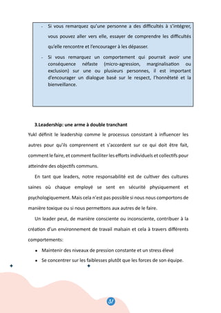 31
32
- Si vous remarquez qu’une personne a des diﬃcultés à s’intégrer,
vous pouvez aller vers elle, essayer de comprendre les diﬃcultés
qu’elle rencontre et l’encourager à les dépasser.
- Si vous remarquez un comportement qui pourrait avoir une
conséquence néfaste (micro-agression, marginalisa�on ou
exclusion) sur une ou plusieurs personnes, il est important
d’encourager un dialogue basé sur le respect, l’honnêteté et la
bienveillance.
3.Leadership: une arme à double tranchant
Yukl déﬁnit le leadership comme le processus consistant à inﬂuencer les
autres pour qu'ils comprennent et s'accordent sur ce qui doit être fait,
comment le faire, et comment faciliter les eﬀorts individuels et collec�fs pour
a�eindre des objec�fs communs.
En tant que leaders, notre responsabilité est de cul�ver des cultures
saines où chaque employé se sent en sécurité physiquement et
psychologiquement. Mais cela n'est pas possible si nous nous comportons de
manière toxique ou si nous perme�ons aux autres de le faire.
Un leader peut, de manière consciente ou inconsciente, contribuer à la
créa�on d’un environnement de travail malsain et cela à travers diﬀérents
comportements:
● Maintenir des niveaux de pression constante et un stress élevé
● Se concentrer sur les faiblesses plutôt que les forces de son équipe.
32
- Si vous remarquez qu’une personne a des diﬃcultés à s’intégrer,
vous pouvez aller vers elle, essayer de comprendre les diﬃcultés
qu’elle rencontre et l’encourager à les dépasser.
- Si vous remarquez un comportement qui pourrait avoir une
conséquence néfaste (micro-agression, marginalisa�on ou
exclusion) sur une ou plusieurs personnes, il est important
d’encourager un dialogue basé sur le respect, l’honnêteté et la
bienveillance.
3.Leadership: une arme à double tranchant
Yukl déﬁnit le leadership comme le processus consistant à inﬂuencer les
autres pour qu'ils comprennent et s'accordent sur ce qui doit être fait,
comment le faire, et comment faciliter les eﬀorts individuels et collec�fs pour
a�eindre des objec�fs communs.
En tant que leaders, notre responsabilité est de cul�ver des cultures
saines où chaque employé se sent en sécurité physiquement et
psychologiquement. Mais cela n'est pas possible si nous nous comportons de
manière toxique ou si nous perme�ons aux autres de le faire.
Un leader peut, de manière consciente ou inconsciente, contribuer à la
créa�on d’un environnement de travail malsain et cela à travers diﬀérents
comportements:
● Maintenir des niveaux de pression constante et un stress élevé
● Se concentrer sur les faiblesses plutôt que les forces de son équipe.
31
 