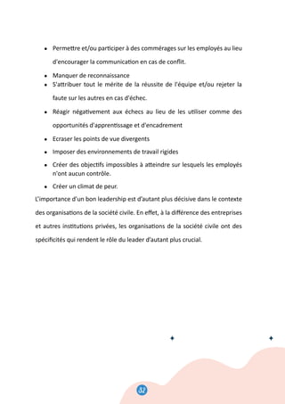 32
33
● Perme�re et/ou par�ciper à des commérages sur les employés au lieu
d'encourager la communica�on en cas de conﬂit.
● Manquer de reconnaissance
● S'a�ribuer tout le mérite de la réussite de l'équipe et/ou rejeter la
faute sur les autres en cas d'échec.
● Réagir néga�vement aux échecs au lieu de les u�liser comme des
opportunités d'appren�ssage et d'encadrement
● Ecraser les points de vue divergents
● Imposer des environnements de travail rigides
● Créer des objec�fs impossibles à a�eindre sur lesquels les employés
n'ont aucun contrôle.
● Créer un climat de peur.
L’importance d’un bon leadership est d’autant plus décisive dans le contexte
des organisa�ons de la société civile. En eﬀet, à la diﬀérence des entreprises
et autres ins�tu�ons privées, les organisa�ons de la société civile ont des
spéciﬁcités qui rendent le rôle du leader d’autant plus crucial.
32
 