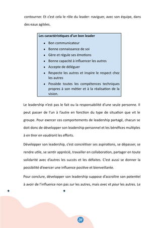 34
36
contourner. Et c’est cela le rôle du leader: naviguer, avec son équipe, dans
des eaux agitées.
Les caractéris�ques d’un bon leader
● Bon communicateur
● Bonne connaissance de soi
● Gère et régule ses émo�ons
● Bonne capacité à inﬂuencer les autres
● Accepte de déléguer
● Respecte les autres et inspire le respect chez
les autres
● Possède toutes les compétences techniques
propres à son mé�er et à la réalisa�on de la
vision.
Le leadership n’est pas le fait ou la responsabilité d’une seule personne. Il
peut passer de l’un à l’autre en fonc�on du type de situa�on que vit le
groupe. Pour exercer ces comportements de leadership partagé, chacun se
doit donc de développer son leadership personnel et les bénéﬁces mul�ples
à en �rer en vaudront les eﬀorts.
Développer son leadership, c’est concré�ser ses aspira�ons, se dépasser, se
rendre u�le, se sen�r apprécié, travailler en collabora�on, partager en toute
solidarité avec d’autres les succès et les défaites. C’est aussi se donner la
possibilité d’exercer une inﬂuence posi�ve et bienveillante.
Pour conclure, développer son leadership suppose d’accroître son poten�el
à avoir de l’inﬂuence non pas sur les autres, mais avec et pour les autres. Le
36
contourner. Et c’est cela le rôle du leader: naviguer, avec son équipe, dans
des eaux agitées.
Les caractéris�ques d’un bon leader
● Bon communicateur
● Bonne connaissance de soi
● Gère et régule ses émo�ons
● Bonne capacité à inﬂuencer les autres
● Accepte de déléguer
● Respecte les autres et inspire le respect chez
les autres
● Possède toutes les compétences techniques
propres à son mé�er et à la réalisa�on de la
vision.
Le leadership n’est pas le fait ou la responsabilité d’une seule personne. Il
peut passer de l’un à l’autre en fonc�on du type de situa�on que vit le
groupe. Pour exercer ces comportements de leadership partagé, chacun se
doit donc de développer son leadership personnel et les bénéﬁces mul�ples
à en �rer en vaudront les eﬀorts.
Développer son leadership, c’est concré�ser ses aspira�ons, se dépasser, se
rendre u�le, se sen�r apprécié, travailler en collabora�on, partager en toute
solidarité avec d’autres les succès et les défaites. C’est aussi se donner la
possibilité d’exercer une inﬂuence posi�ve et bienveillante.
Pour conclure, développer son leadership suppose d’accroître son poten�el
à avoir de l’inﬂuence non pas sur les autres, mais avec et pour les autres. Le
34
 
