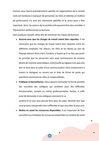 36
38
Comme nous l’avons précédemment spéciﬁé, les organisa�ons de la société
civile ont tendance à manquer de personnel, les rôles et a�entes en ma�ère
de performance n’y sont pas clairement spéciﬁés et le stress peut y être
important. Ainsi, les acteurs de la société civile peuvent être plus sensibles à
l’épuisement professionnel ou burnout.
Voici quelques conseils u�les aﬁn de minimiser les risques de burnout:
● Assurez-vous que les charges de travail soient bien répar�es: Il est
nécessaire que les charges de travail soient bien répar�es entre les
diﬀérents employés. Par ailleurs, les rôles et les tâches au sein de
l’équipe doivent êtres clairs. Gardons à l’esprit qu’il ne faut pas par�r
du principe que les personnes vont avoir connaissance de certains
détails de manière automa�que, ins�nctuelle ou logique mais que cela
doit se faire dans le cadre d’une communica�on claire (notamment à
travers le dialogue) ou encore par le biais de ﬁches de poste qui
spéciﬁent clairement les rôles et responsabilités.
● Pra�quer la bienveillance : Nous devons normaliser le fait de prendre
des nouvelles des collègues qui semblent avoir des diﬃcultés
émo�onnelles, sociales ou même professionnelles. Parfois, il suﬃt
juste de demander à vos collègues comment ils se
sentent et ce que vous pouvez faire pour les aider. Montrez-leur que
vous pouvez comprendre leurs diﬃcultés et que vous êtes là pour eux.
● Me�re en avant les ressources disponibles. Il est important de faire
connaître aux employés les ressources disponibles en ma�ère de santé
 
